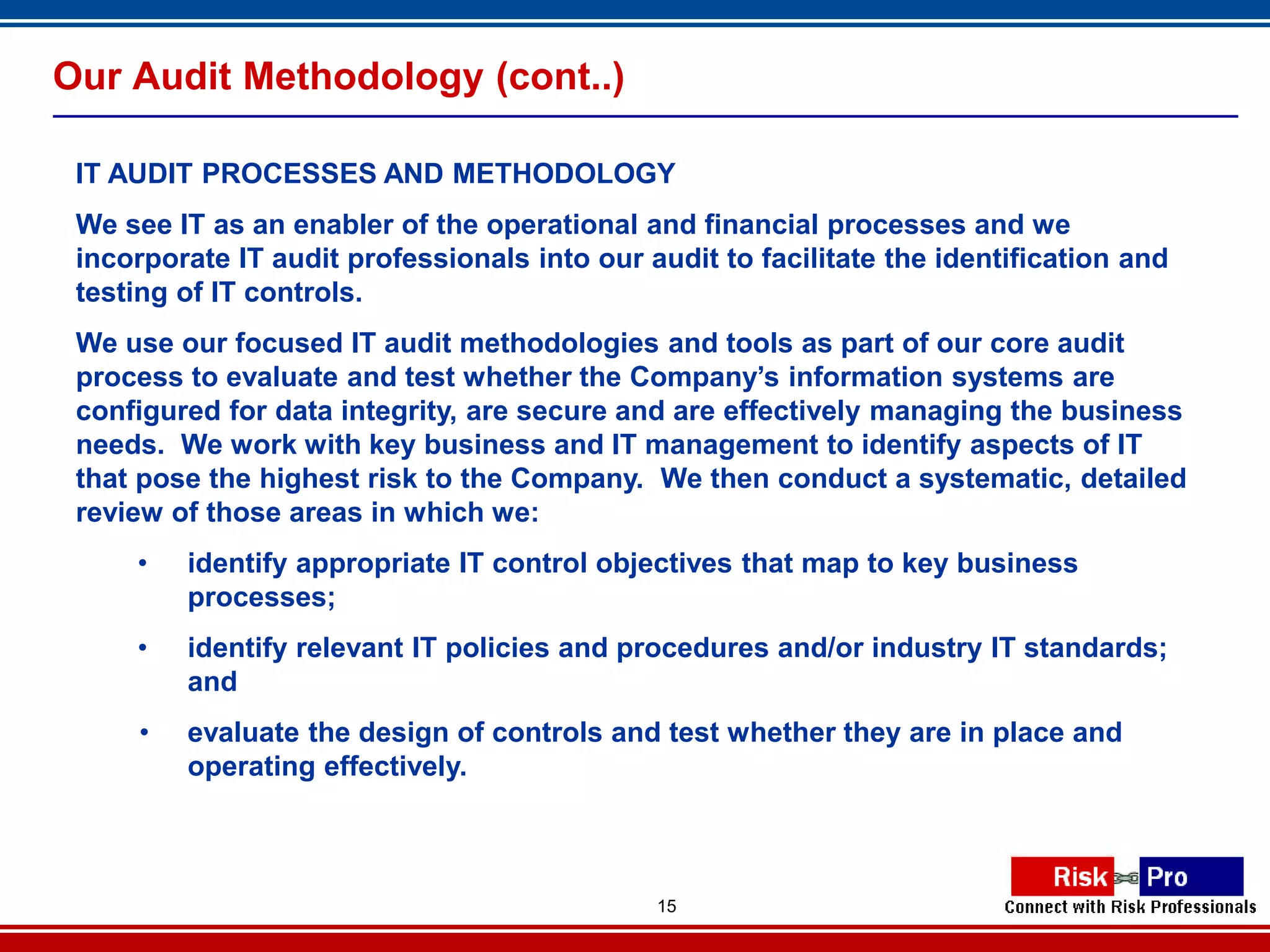 Our Audit Methodology (cont..)

 IT AUDIT PROCESSES AND METHODOLOGY
 We see IT as an enabler of the operational and financial processes and we
 incorporate IT audit professionals into our audit to facilitate the identification and
 testing of IT controls.
 We use our focused IT audit methodologies and tools as part of our core audit
 process to evaluate and test whether the Company’s information systems are
 configured for data integrity, are secure and are effectively managing the business
 needs. We work with key business and IT management to identify aspects of IT
 that pose the highest risk to the Company. We then conduct a systematic, detailed
 review of those areas in which we:
     •   identify appropriate IT control objectives that map to key business
         processes;
     •   identify relevant IT policies and procedures and/or industry IT standards;
         and
     •   evaluate the design of controls and test whether they are in place and
         operating effectively.



                                              15
 