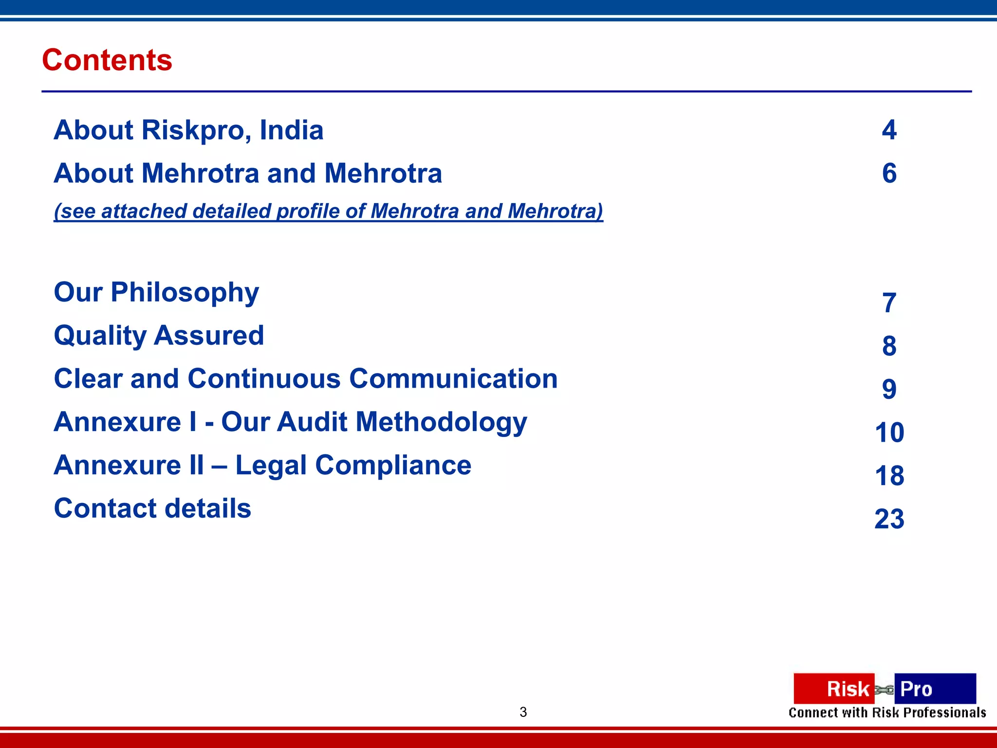 Contents

About Riskpro, India                                       4
About Mehrotra and Mehrotra                                6
(see attached detailed profile of Mehrotra and Mehrotra)



Our Philosophy                                             7
Quality Assured                                            8
Clear and Continuous Communication                         9
Annexure I - Our Audit Methodology                         10
Annexure II – Legal Compliance                             18
Contact details                                            23




                                               3
 