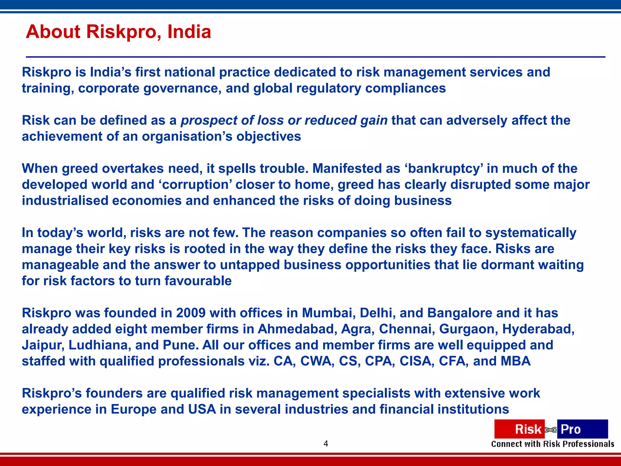About Riskpro, India

Riskpro is India’s first national practice dedicated to risk management services and
training, corporate governance, and global regulatory compliances

Risk can be defined as a prospect of loss or reduced gain that can adversely affect the
achievement of an organisation’s objectives

When greed overtakes need, it spells trouble. Manifested as ‘bankruptcy’ in much of the
developed world and ‘corruption’ closer to home, greed has clearly disrupted some major
industrialised economies and enhanced the risks of doing business

In today’s world, risks are not few. The reason companies so often fail to systematically
manage their key risks is rooted in the way they define the risks they face. Risks are
manageable and the answer to untapped business opportunities that lie dormant waiting
for risk factors to turn favourable

Riskpro was founded in 2009 with offices in Mumbai, Delhi, and Bangalore and it has
already added eight member firms in Ahmedabad, Agra, Chennai, Gurgaon, Hyderabad,
Jaipur, Ludhiana, and Pune. All our offices and member firms are well equipped and
staffed with qualified professionals viz. CA, CWA, CS, CPA, CISA, CFA, and MBA

Riskpro’s founders are qualified risk management specialists with extensive work
experience in Europe and USA in several industries and financial institutions

                                               4
 