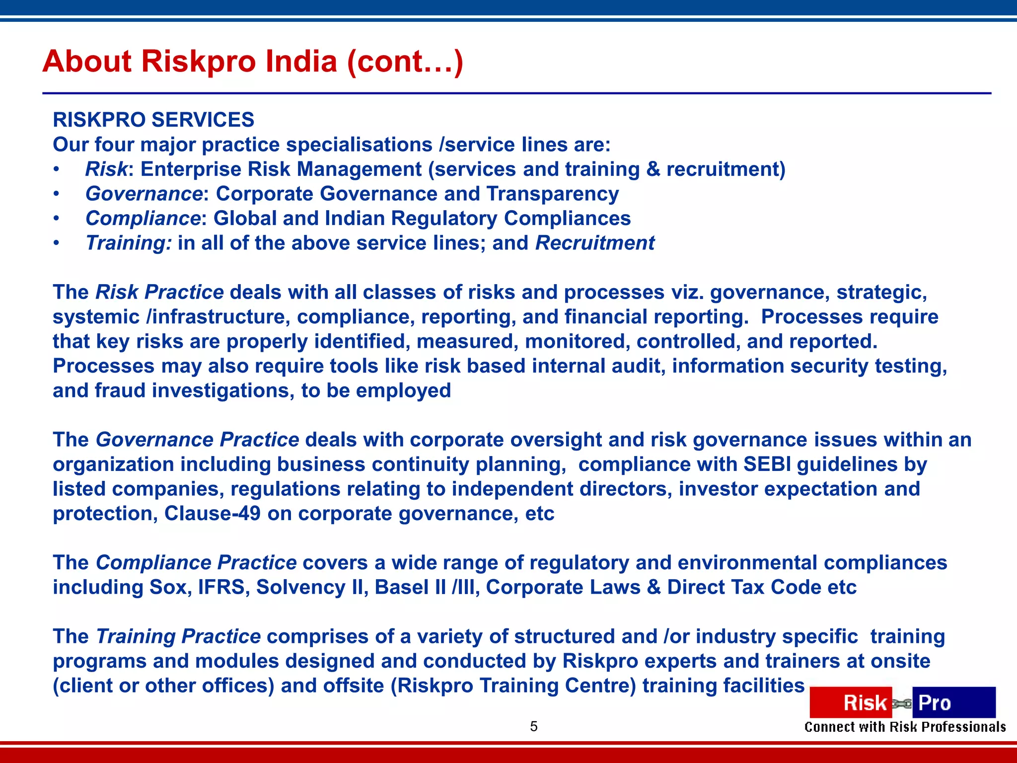 About Riskpro India (cont…)
RISKPRO SERVICES
Our four major practice specialisations /service lines are:
• Risk: Enterprise Risk Management (services and training & recruitment)
• Governance: Corporate Governance and Transparency
• Compliance: Global and Indian Regulatory Compliances
• Training: in all of the above service lines; and Recruitment

The Risk Practice deals with all classes of risks and processes viz. governance, strategic,
systemic /infrastructure, compliance, reporting, and financial reporting. Processes require
that key risks are properly identified, measured, monitored, controlled, and reported.
Processes may also require tools like risk based internal audit, information security testing,
and fraud investigations, to be employed

The Governance Practice deals with corporate oversight and risk governance issues within an
organization including business continuity planning, compliance with SEBI guidelines by
listed companies, regulations relating to independent directors, investor expectation and
protection, Clause-49 on corporate governance, etc

The Compliance Practice covers a wide range of regulatory and environmental compliances
including Sox, IFRS, Solvency II, Basel II /III, Corporate Laws & Direct Tax Code etc

The Training Practice comprises of a variety of structured and /or industry specific training
programs and modules designed and conducted by Riskpro experts and trainers at onsite
(client or other offices) and offsite (Riskpro Training Centre) training facilities
                                                  5
 