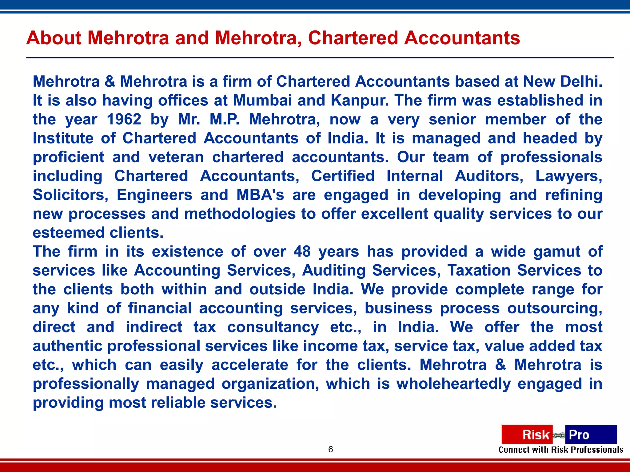 About Mehrotra and Mehrotra, Chartered Accountants

Mehrotra & Mehrotra is a firm of Chartered Accountants based at New Delhi.
It is also having offices at Mumbai and Kanpur. The firm was established in
the year 1962 by Mr. M.P. Mehrotra, now a very senior member of the
Institute of Chartered Accountants of India. It is managed and headed by
proficient and veteran chartered accountants. Our team of professionals
including Chartered Accountants, Certified Internal Auditors, Lawyers,
Solicitors, Engineers and MBA's are engaged in developing and refining
new processes and methodologies to offer excellent quality services to our
esteemed clients.
The firm in its existence of over 48 years has provided a wide gamut of
services like Accounting Services, Auditing Services, Taxation Services to
the clients both within and outside India. We provide complete range for
any kind of financial accounting services, business process outsourcing,
direct and indirect tax consultancy etc., in India. We offer the most
authentic professional services like income tax, service tax, value added tax
etc., which can easily accelerate for the clients. Mehrotra & Mehrotra is
professionally managed organization, which is wholeheartedly engaged in
providing most reliable services.

                                       6
 