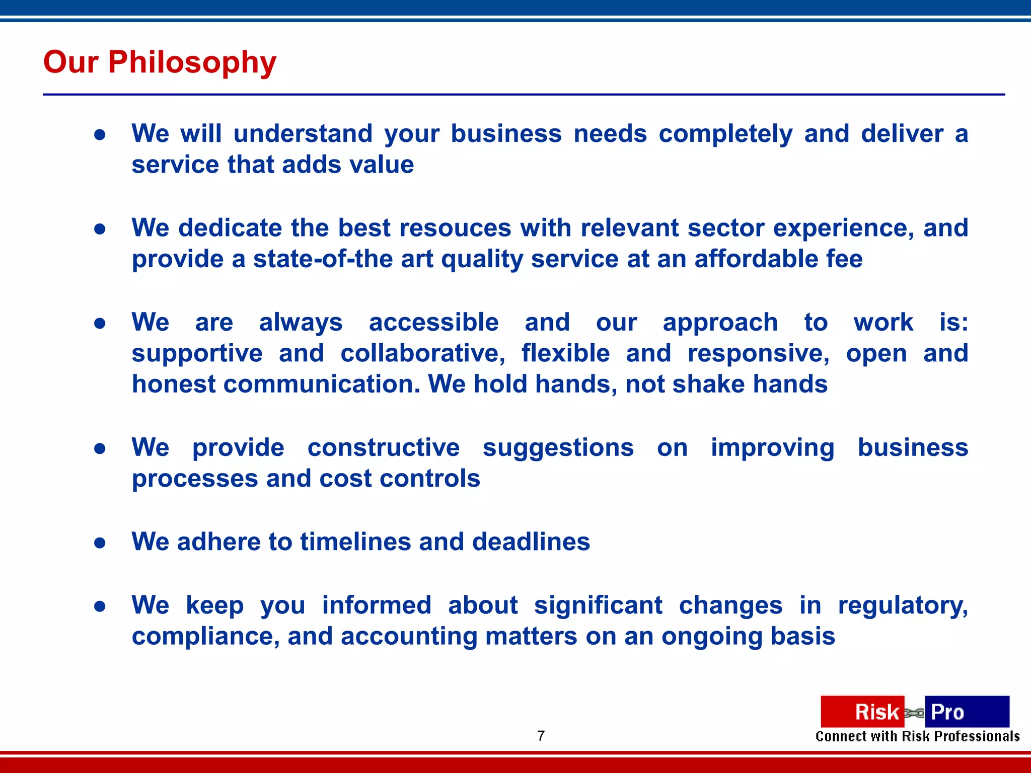 Our Philosophy

  ● We will understand your business needs completely and deliver a
    service that adds value

  ● We dedicate the best resouces with relevant sector experience, and
    provide a state-of-the art quality service at an affordable fee

  ● We are always accessible and our approach to work is:
    supportive and collaborative, flexible and responsive, open and
    honest communication. We hold hands, not shake hands

  ● We provide constructive suggestions on improving business
    processes and cost controls

  ● We adhere to timelines and deadlines

  ● We keep you informed about significant changes in regulatory,
    compliance, and accounting matters on an ongoing basis


                                    7
 