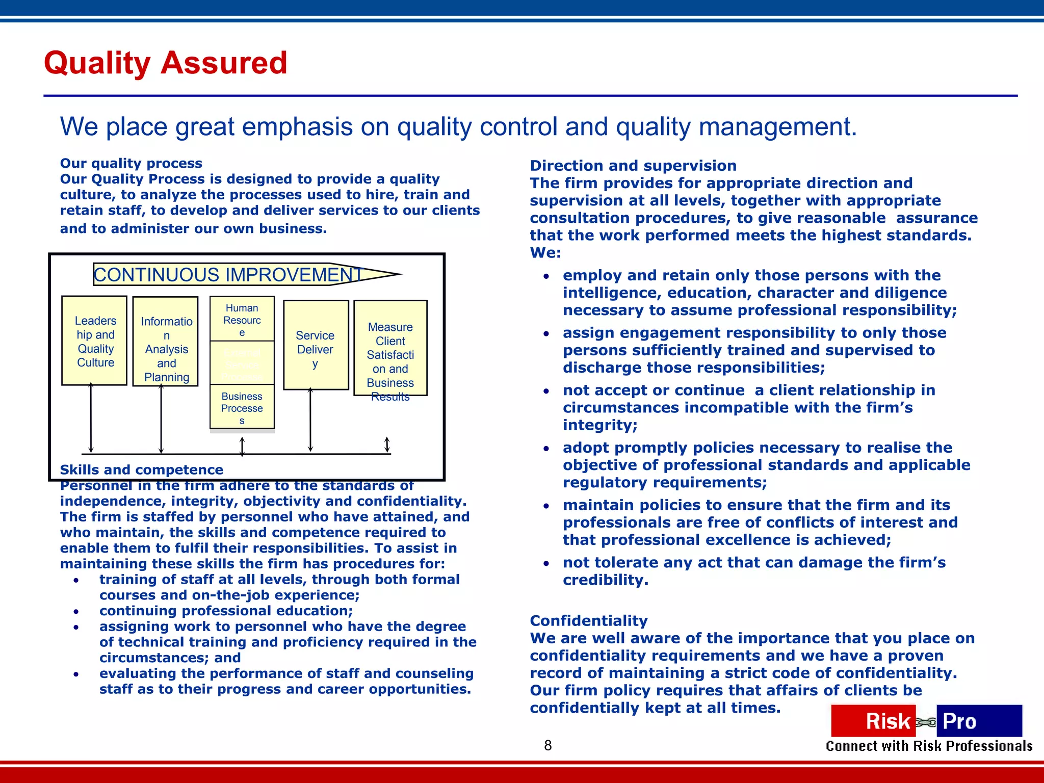 Quality Assured
 We place great emphasis on quality control and quality management.
 Our quality process                                            Direction and supervision
 Our Quality Process is designed to provide a quality           The firm provides for appropriate direction and
 culture, to analyze the processes used to hire, train and      supervision at all levels, together with appropriate
 retain staff, to develop and deliver services to our clients
                                                                consultation procedures, to give reasonable assurance
 and to administer our own business.
                                                                that the work performed meets the highest standards.
                                                                We:
      CONTINUOUS IMPROVEMENT                                      employ and retain only those persons with the
                                                                   intelligence, education, character and diligence
                           Human                                   necessary to assume professional responsibility;
   Leaders   Informatio   Resourc
                                               Measure
   hip and        n           e      Service     Client
                                                                  assign engagement responsibility to only those
   Quality    Analysis    Processe
                          External   Deliver   Satisfacti          persons sufficiently trained and supervised to

                             `
                              s
   Culture       and       Service      y       on and             discharge those responsibilities;
              Planning    Processe
                                               Business
                              s
                          Business              Results           not accept or continue a client relationship in
                          Processe                                 circumstances incompatible with the firm’s
                              s
                                                                   integrity;
                                                                  adopt promptly policies necessary to realise the
 Skills and competence                                             objective of professional standards and applicable
 Personnel in the firm adhere to the standards of                  regulatory requirements;
 independence, integrity, objectivity and confidentiality.        maintain policies to ensure that the firm and its
 The firm is staffed by personnel who have attained, and           professionals are free of conflicts of interest and
 who maintain, the skills and competence required to
                                                                   that professional excellence is achieved;
 enable them to fulfil their responsibilities. To assist in
 maintaining these skills the firm has procedures for:            not tolerate any act that can damage the firm’s
      training of staff at all levels, through both formal        credibility.
       courses and on-the-job experience;
      continuing professional education;
      assigning work to personnel who have the degree          Confidentiality
       of technical training and proficiency required in the    We are well aware of the importance that you place on
       circumstances; and                                       confidentiality requirements and we have a proven
      evaluating the performance of staff and counseling       record of maintaining a strict code of confidentiality.
       staff as to their progress and career opportunities.     Our firm policy requires that affairs of clients be
                                                                confidentially kept at all times.

                                                                 8
 