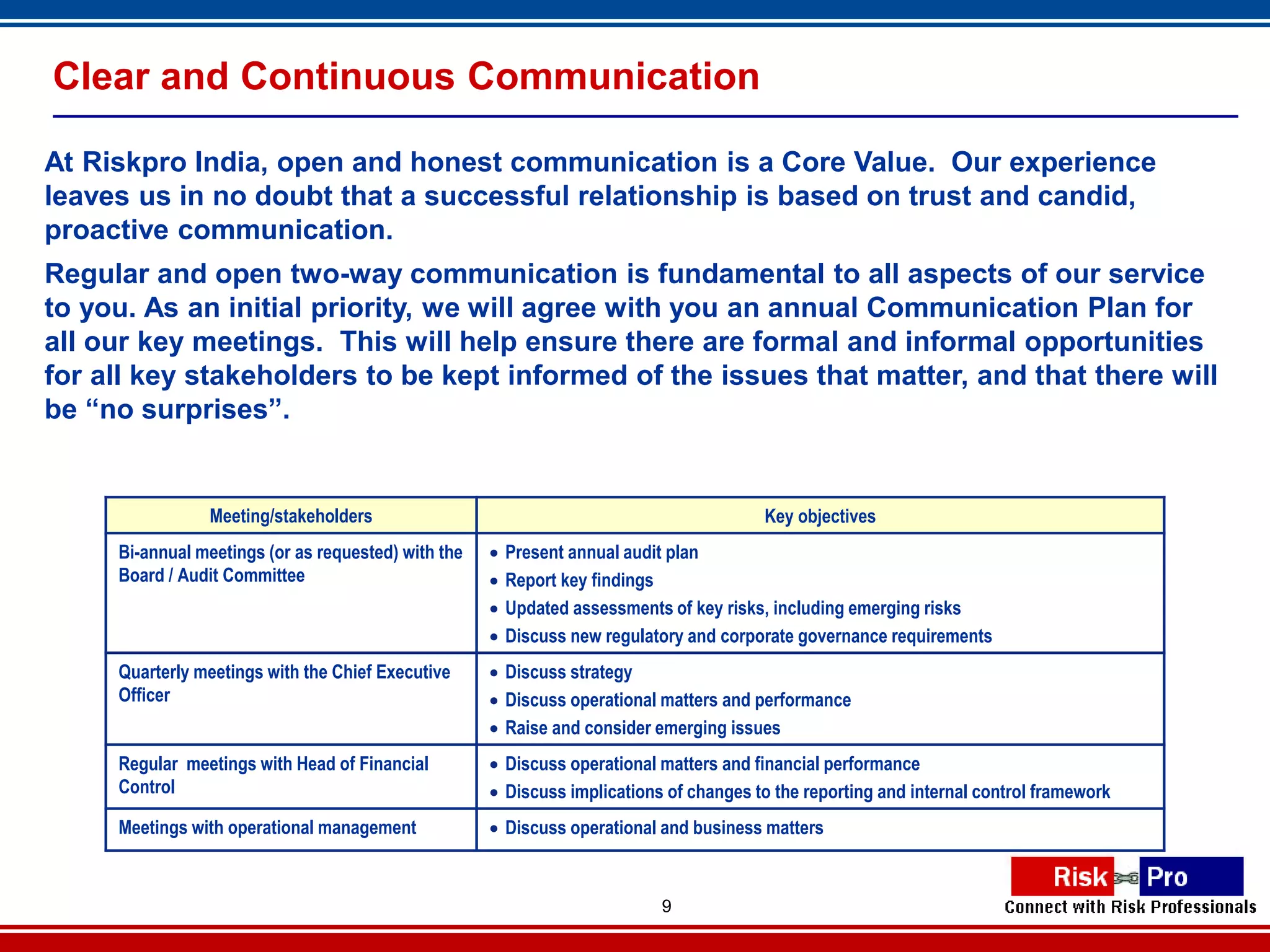 Clear and Continuous Communication

At Riskpro India, open and honest communication is a Core Value. Our experience
leaves us in no doubt that a successful relationship is based on trust and candid,
proactive communication.
Regular and open two-way communication is fundamental to all aspects of our service
to you. As an initial priority, we will agree with you an annual Communication Plan for
all our key meetings. This will help ensure there are formal and informal opportunities
for all key stakeholders to be kept informed of the issues that matter, and that there will
be “no surprises”.


                Meeting/stakeholders                                                    Key objectives
     Bi-annual meetings (or as requested) with the      Present annual audit plan
     Board / Audit Committee                            Report key findings
                                                        Updated assessments of key risks, including emerging risks
                                                        Discuss new regulatory and corporate governance requirements
     Quarterly meetings with the Chief Executive      Discuss strategy
     Officer                                          Discuss operational matters and performance
                                                      Raise and consider emerging issues
     Regular meetings with Head of Financial          Discuss operational matters and financial performance
     Control                                          Discuss implications of changes to the reporting and internal control framework
     Meetings with operational management             Discuss operational and business matters



                                                                            9
 