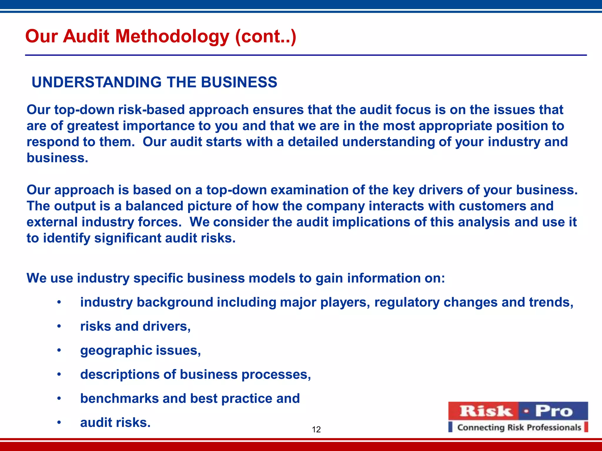 12
Our Audit Methodology (cont..)
UNDERSTANDING THE BUSINESS
Our top-down risk-based approach ensures that the audit focus is on the issues that
are of greatest importance to you and that we are in the most appropriate position to
respond to them. Our audit starts with a detailed understanding of your industry and
business.
Our approach is based on a top-down examination of the key drivers of your business.
The output is a balanced picture of how the company interacts with customers and
external industry forces. We consider the audit implications of this analysis and use it
to identify significant audit risks.
We use industry specific business models to gain information on:
• industry background including major players, regulatory changes and trends,
• risks and drivers,
• geographic issues,
• descriptions of business processes,
• benchmarks and best practice and
• audit risks.
 