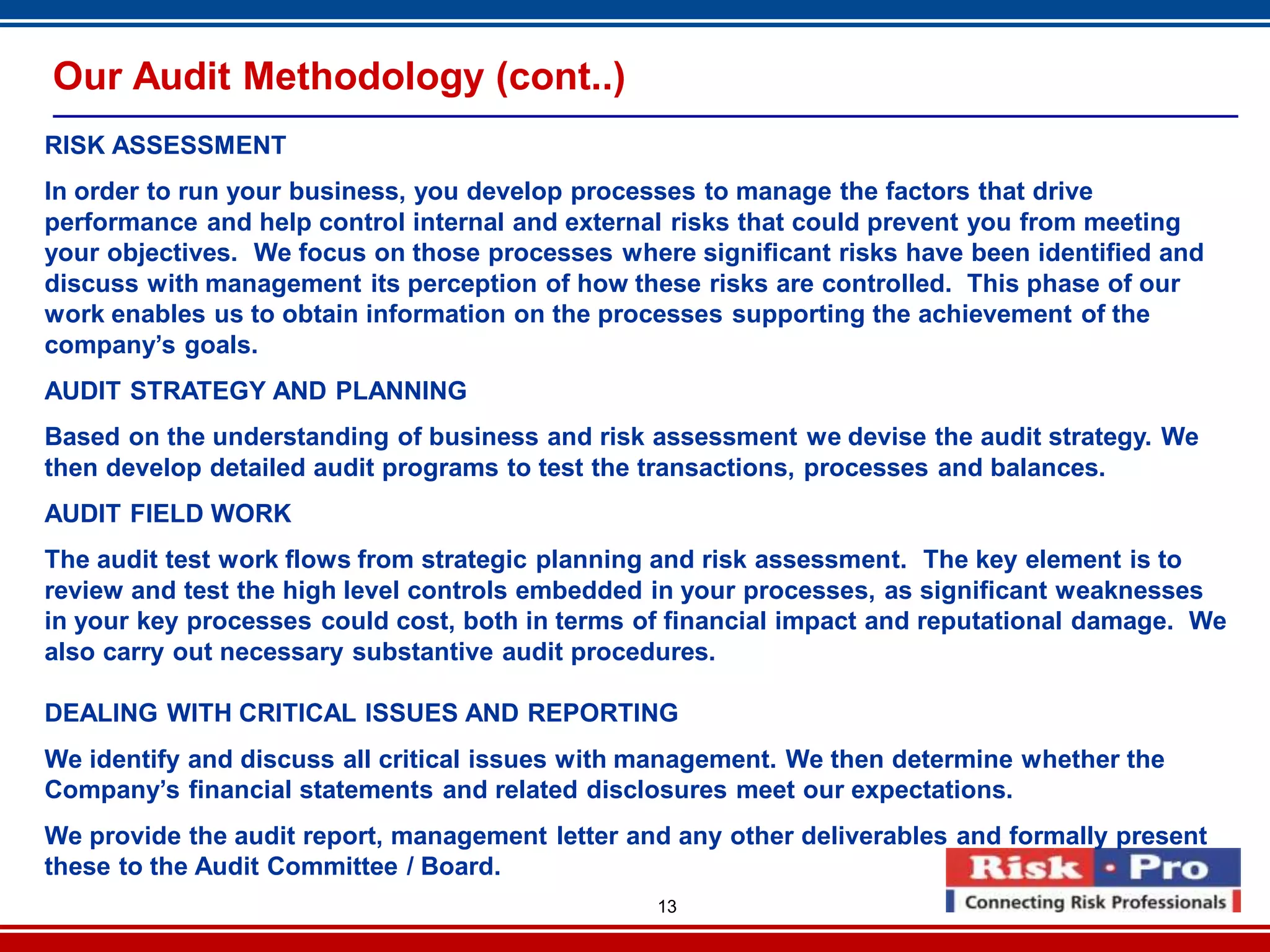 13
Our Audit Methodology (cont..)
RISK ASSESSMENT
In order to run your business, you develop processes to manage the factors that drive
performance and help control internal and external risks that could prevent you from meeting
your objectives. We focus on those processes where significant risks have been identified and
discuss with management its perception of how these risks are controlled. This phase of our
work enables us to obtain information on the processes supporting the achievement of the
company’s goals.
AUDIT STRATEGY AND PLANNING
Based on the understanding of business and risk assessment we devise the audit strategy. We
then develop detailed audit programs to test the transactions, processes and balances.
AUDIT FIELD WORK
The audit test work flows from strategic planning and risk assessment. The key element is to
review and test the high level controls embedded in your processes, as significant weaknesses
in your key processes could cost, both in terms of financial impact and reputational damage. We
also carry out necessary substantive audit procedures.
DEALING WITH CRITICAL ISSUES AND REPORTING
We identify and discuss all critical issues with management. We then determine whether the
Company’s financial statements and related disclosures meet our expectations.
We provide the audit report, management letter and any other deliverables and formally present
these to the Audit Committee / Board.
 