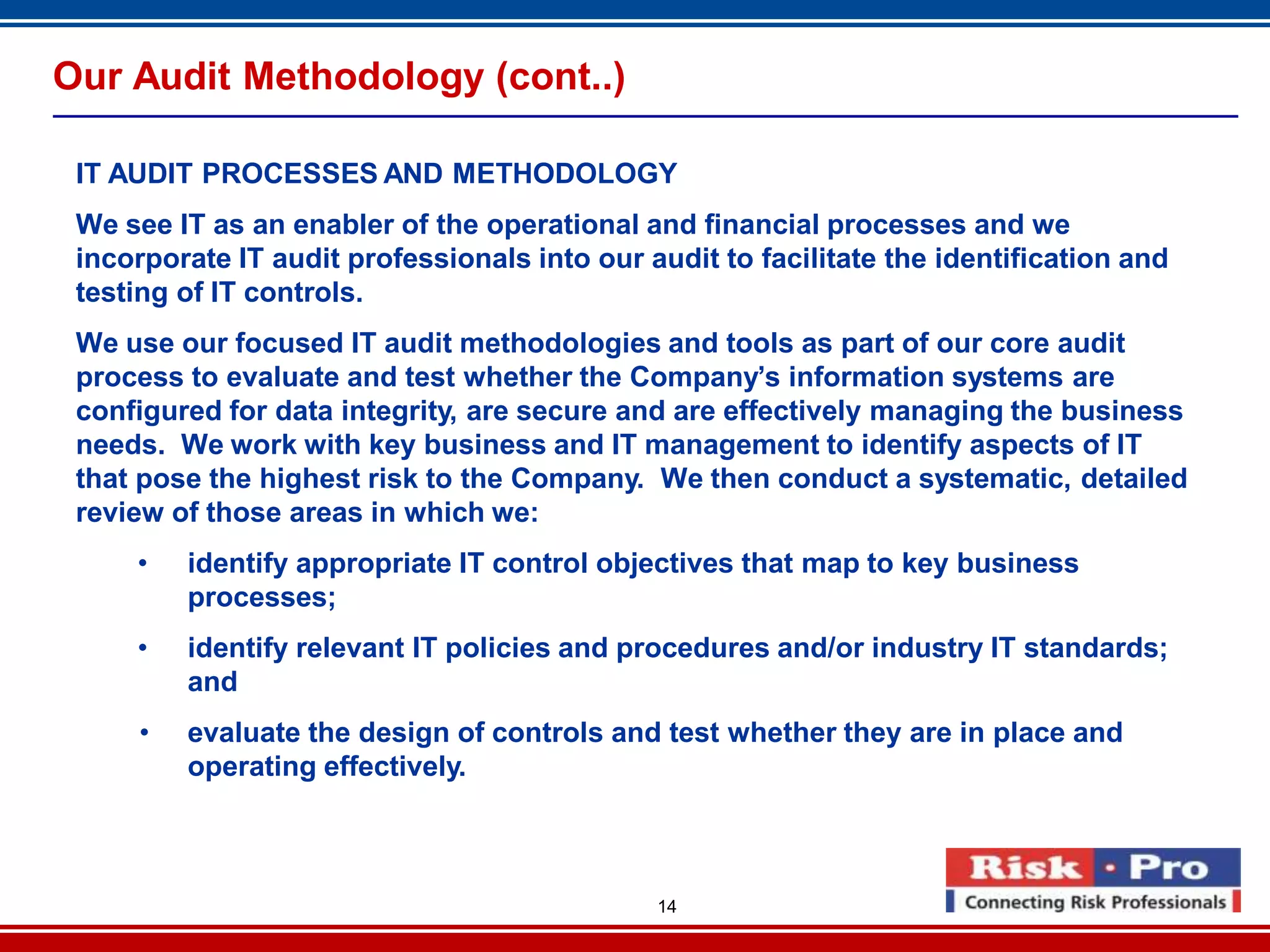 14
Our Audit Methodology (cont..)
IT AUDIT PROCESSES AND METHODOLOGY
We see IT as an enabler of the operational and financial processes and we
incorporate IT audit professionals into our audit to facilitate the identification and
testing of IT controls.
We use our focused IT audit methodologies and tools as part of our core audit
process to evaluate and test whether the Company’s information systems are
configured for data integrity, are secure and are effectively managing the business
needs. We work with key business and IT management to identify aspects of IT
that pose the highest risk to the Company. We then conduct a systematic, detailed
review of those areas in which we:
• identify appropriate IT control objectives that map to key business
processes;
• identify relevant IT policies and procedures and/or industry IT standards;
and
• evaluate the design of controls and test whether they are in place and
operating effectively.
 