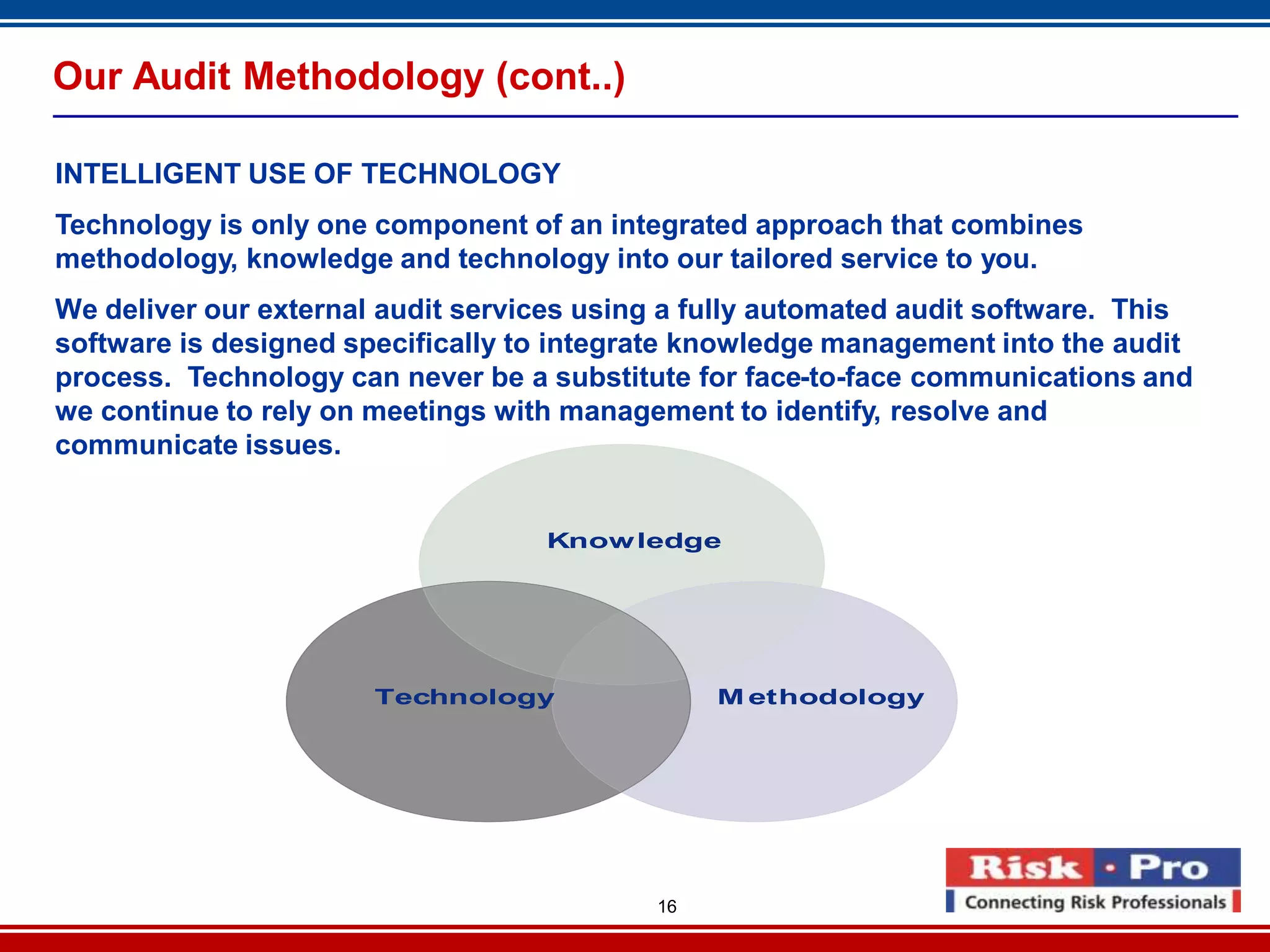 16
Our Audit Methodology (cont..)
INTELLIGENT USE OF TECHNOLOGY
Technology is only one component of an integrated approach that combines
methodology, knowledge and technology into our tailored service to you.
We deliver our external audit services using a fully automated audit software. This
software is designed specifically to integrate knowledge management into the audit
process. Technology can never be a substitute for face-to-face communications and
we continue to rely on meetings with management to identify, resolve and
communicate issues.
Knowledge
M ethodologyTechnology
Knowledge
M ethodologyTechnology
 