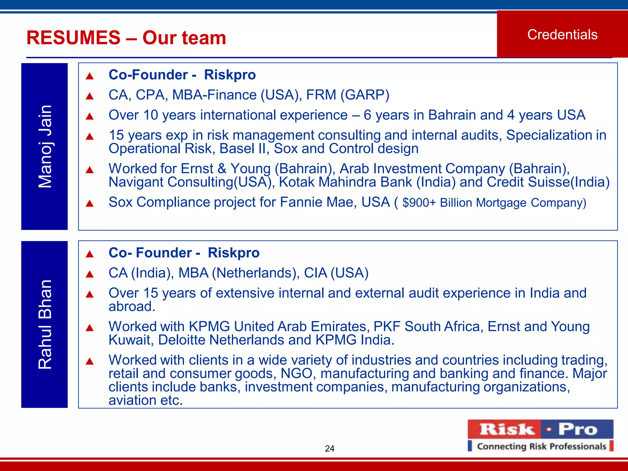 24
RESUMES – Our team
 Co-Founder - Riskpro
 CA, CPA, MBA-Finance (USA), FRM (GARP)
 Over 10 years international experience – 6 years in Bahrain and 4 years USA
 15 years exp in risk management consulting and internal audits, Specialization in
Operational Risk, Basel II, Sox and Control design
 Worked for Ernst & Young (Bahrain), Arab Investment Company (Bahrain),
Navigant Consulting(USA), Kotak Mahindra Bank (India) and Credit Suisse(India)
 Sox Compliance project for Fannie Mae, USA ( $900+ Billion Mortgage Company)
ManojJain
 Co- Founder - Riskpro
 CA (India), MBA (Netherlands), CIA (USA)
 Over 15 years of extensive internal and external audit experience in India and
abroad.
 Worked with KPMG United Arab Emirates, PKF South Africa, Ernst and Young
Kuwait, Deloitte Netherlands and KPMG India.
 Worked with clients in a wide variety of industries and countries including trading,
retail and consumer goods, NGO, manufacturing and banking and finance. Major
clients include banks, investment companies, manufacturing organizations,
aviation etc.
RahulBhan
Credentials
 