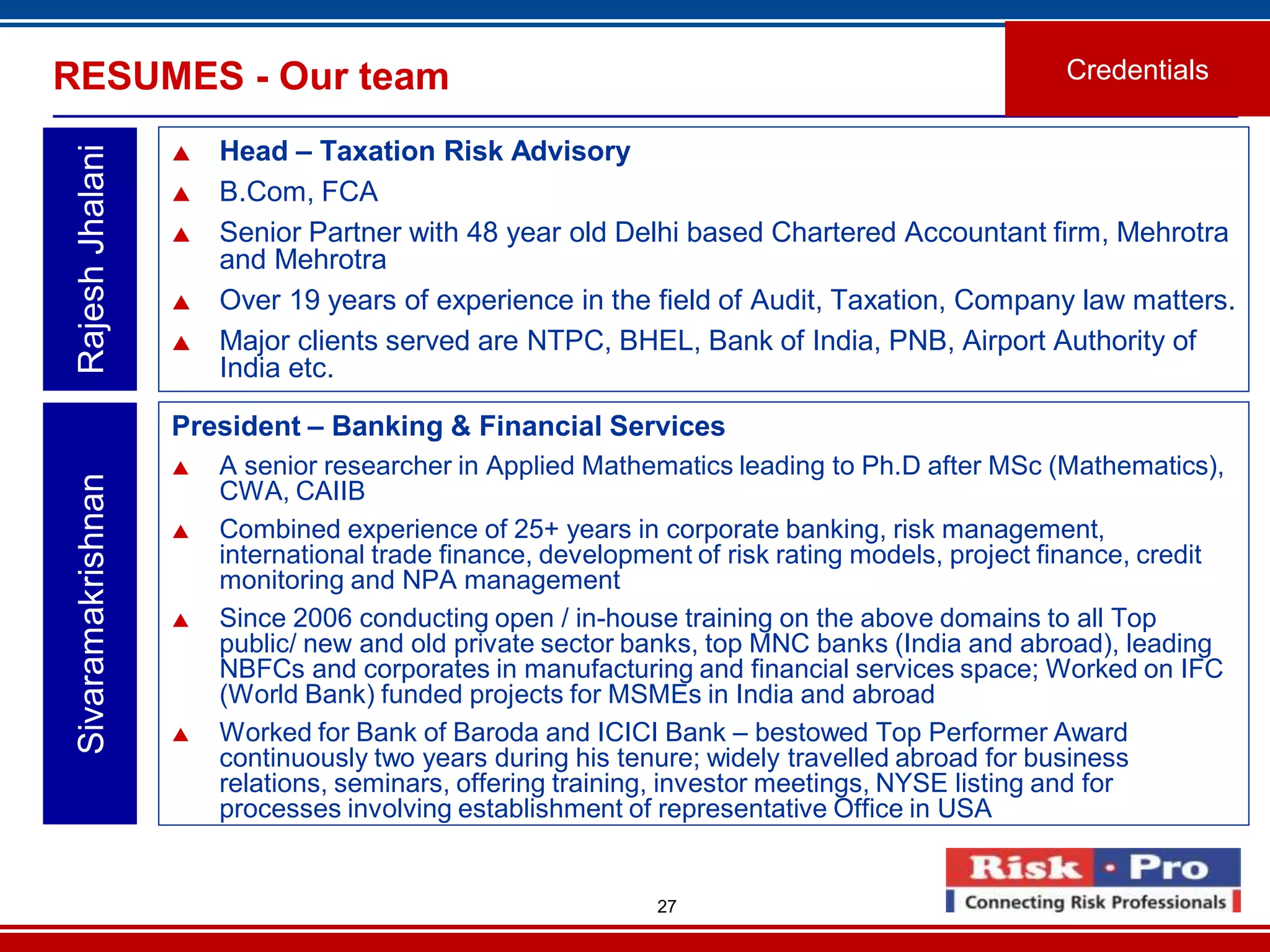 27
RESUMES - Our team
 Head – Taxation Risk Advisory
 B.Com, FCA
 Senior Partner with 48 year old Delhi based Chartered Accountant firm, Mehrotra
and Mehrotra
 Over 19 years of experience in the field of Audit, Taxation, Company law matters.
 Major clients served are NTPC, BHEL, Bank of India, PNB, Airport Authority of
India etc.
RajeshJhalani
Credentials
President – Banking & Financial Services
 A senior researcher in Applied Mathematics leading to Ph.D after MSc (Mathematics),
CWA, CAIIB
 Combined experience of 25+ years in corporate banking, risk management,
international trade finance, development of risk rating models, project finance, credit
monitoring and NPA management
 Since 2006 conducting open / in-house training on the above domains to all Top
public/ new and old private sector banks, top MNC banks (India and abroad), leading
NBFCs and corporates in manufacturing and financial services space; Worked on IFC
(World Bank) funded projects for MSMEs in India and abroad
 Worked for Bank of Baroda and ICICI Bank – bestowed Top Performer Award
continuously two years during his tenure; widely travelled abroad for business
relations, seminars, offering training, investor meetings, NYSE listing and for
processes involving establishment of representative Office in USA
Sivaramakrishnan
 