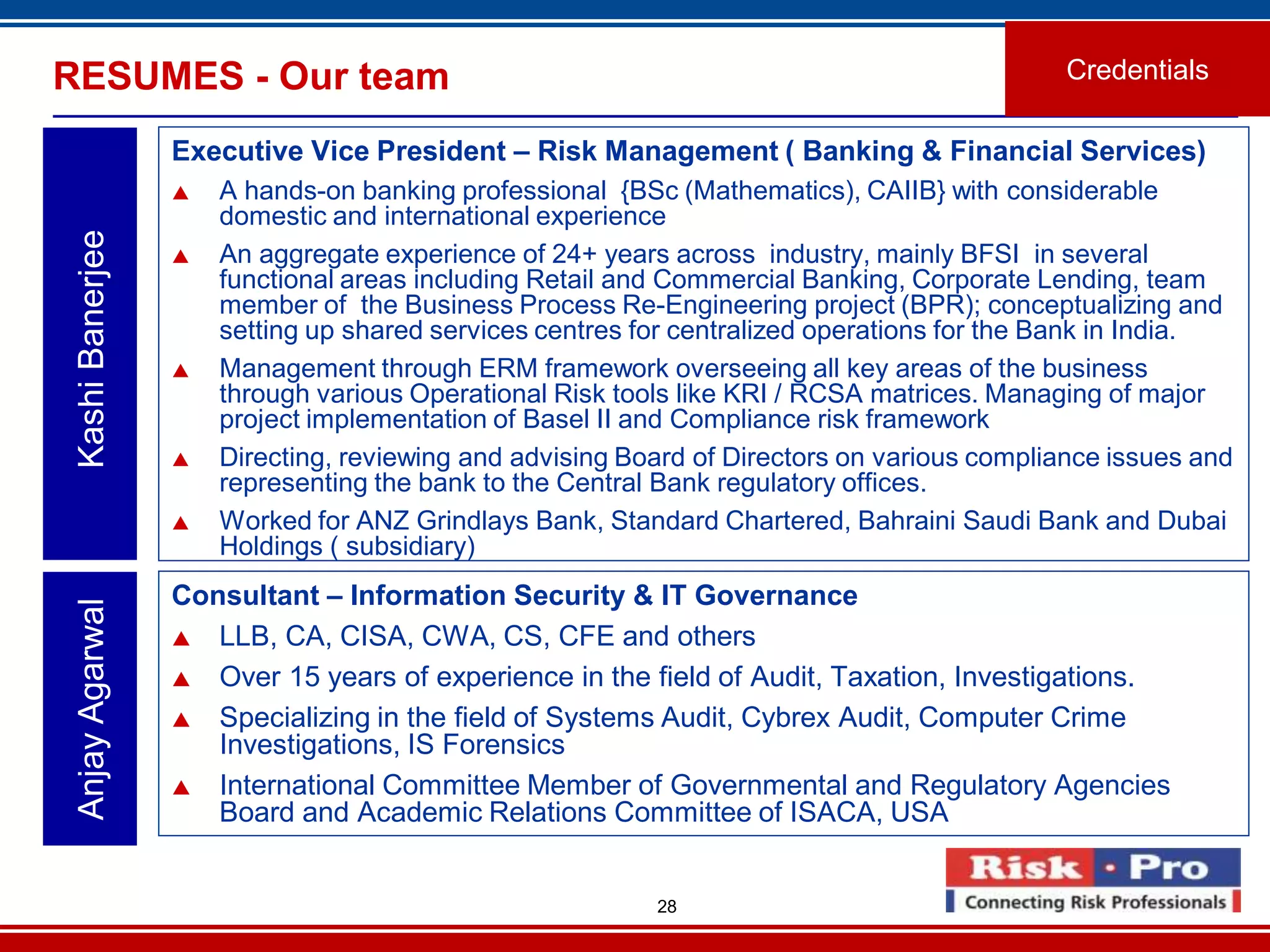 28
Executive Vice President – Risk Management ( Banking & Financial Services)
 A hands-on banking professional {BSc (Mathematics), CAIIB} with considerable
domestic and international experience
 An aggregate experience of 24+ years across industry, mainly BFSI in several
functional areas including Retail and Commercial Banking, Corporate Lending, team
member of the Business Process Re-Engineering project (BPR); conceptualizing and
setting up shared services centres for centralized operations for the Bank in India.
 Management through ERM framework overseeing all key areas of the business
through various Operational Risk tools like KRI / RCSA matrices. Managing of major
project implementation of Basel II and Compliance risk framework
 Directing, reviewing and advising Board of Directors on various compliance issues and
representing the bank to the Central Bank regulatory offices.
 Worked for ANZ Grindlays Bank, Standard Chartered, Bahraini Saudi Bank and Dubai
Holdings ( subsidiary)
KashiBanerjeeRESUMES - Our team Credentials
Consultant – Information Security & IT Governance
 LLB, CA, CISA, CWA, CS, CFE and others
 Over 15 years of experience in the field of Audit, Taxation, Investigations.
 Specializing in the field of Systems Audit, Cybrex Audit, Computer Crime
Investigations, IS Forensics
 International Committee Member of Governmental and Regulatory Agencies
Board and Academic Relations Committee of ISACA, USA
AnjayAgarwal
 