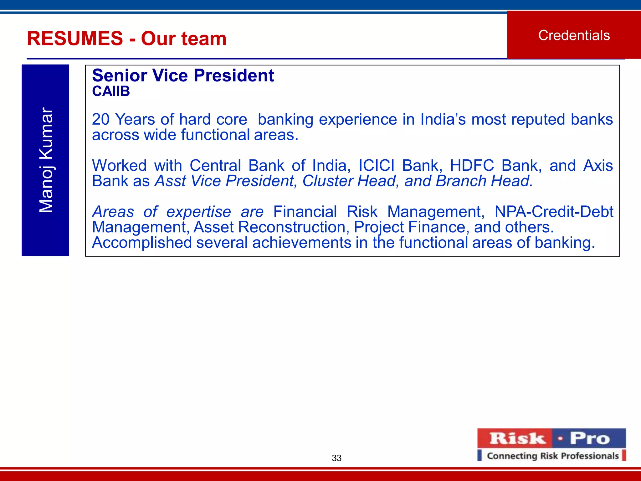 33
RESUMES - Our team Credentials
ManojKumar
Senior Vice President
CAIIB
20 Years of hard core banking experience in India’s most reputed banks
across wide functional areas.
Worked with Central Bank of India, ICICI Bank, HDFC Bank, and Axis
Bank as Asst Vice President, Cluster Head, and Branch Head.
Areas of expertise are Financial Risk Management, NPA-Credit-Debt
Management, Asset Reconstruction, Project Finance, and others.
Accomplished several achievements in the functional areas of banking.
 