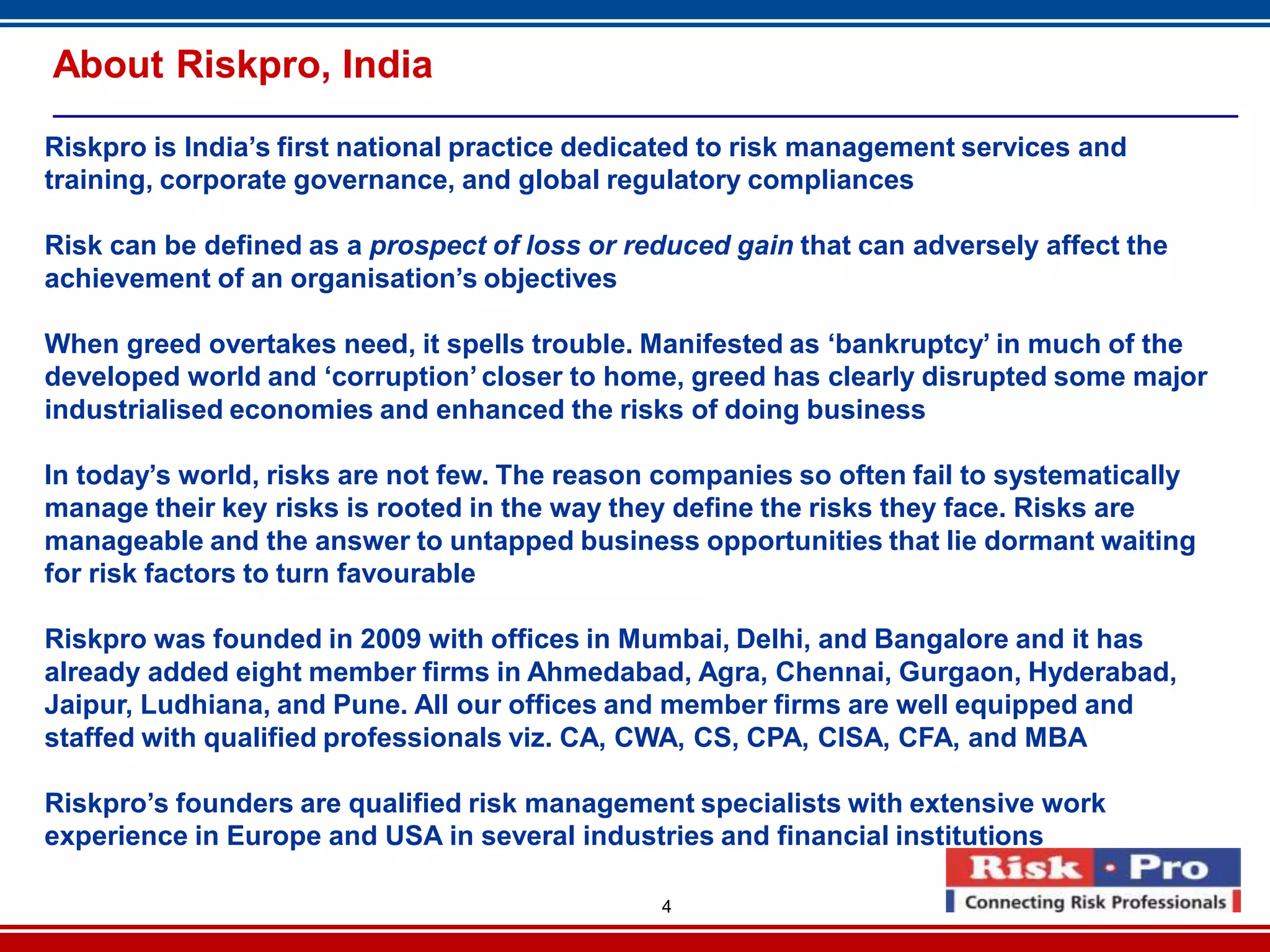 4
About Riskpro, India
Riskpro is India’s first national practice dedicated to risk management services and
training, corporate governance, and global regulatory compliances
Risk can be defined as a prospect of loss or reduced gain that can adversely affect the
achievement of an organisation’s objectives
When greed overtakes need, it spells trouble. Manifested as ‘bankruptcy’ in much of the
developed world and ‘corruption’ closer to home, greed has clearly disrupted some major
industrialised economies and enhanced the risks of doing business
In today’s world, risks are not few. The reason companies so often fail to systematically
manage their key risks is rooted in the way they define the risks they face. Risks are
manageable and the answer to untapped business opportunities that lie dormant waiting
for risk factors to turn favourable
Riskpro was founded in 2009 with offices in Mumbai, Delhi, and Bangalore and it has
already added eight member firms in Ahmedabad, Agra, Chennai, Gurgaon, Hyderabad,
Jaipur, Ludhiana, and Pune. All our offices and member firms are well equipped and
staffed with qualified professionals viz. CA, CWA, CS, CPA, CISA, CFA, and MBA
Riskpro’s founders are qualified risk management specialists with extensive work
experience in Europe and USA in several industries and financial institutions
 