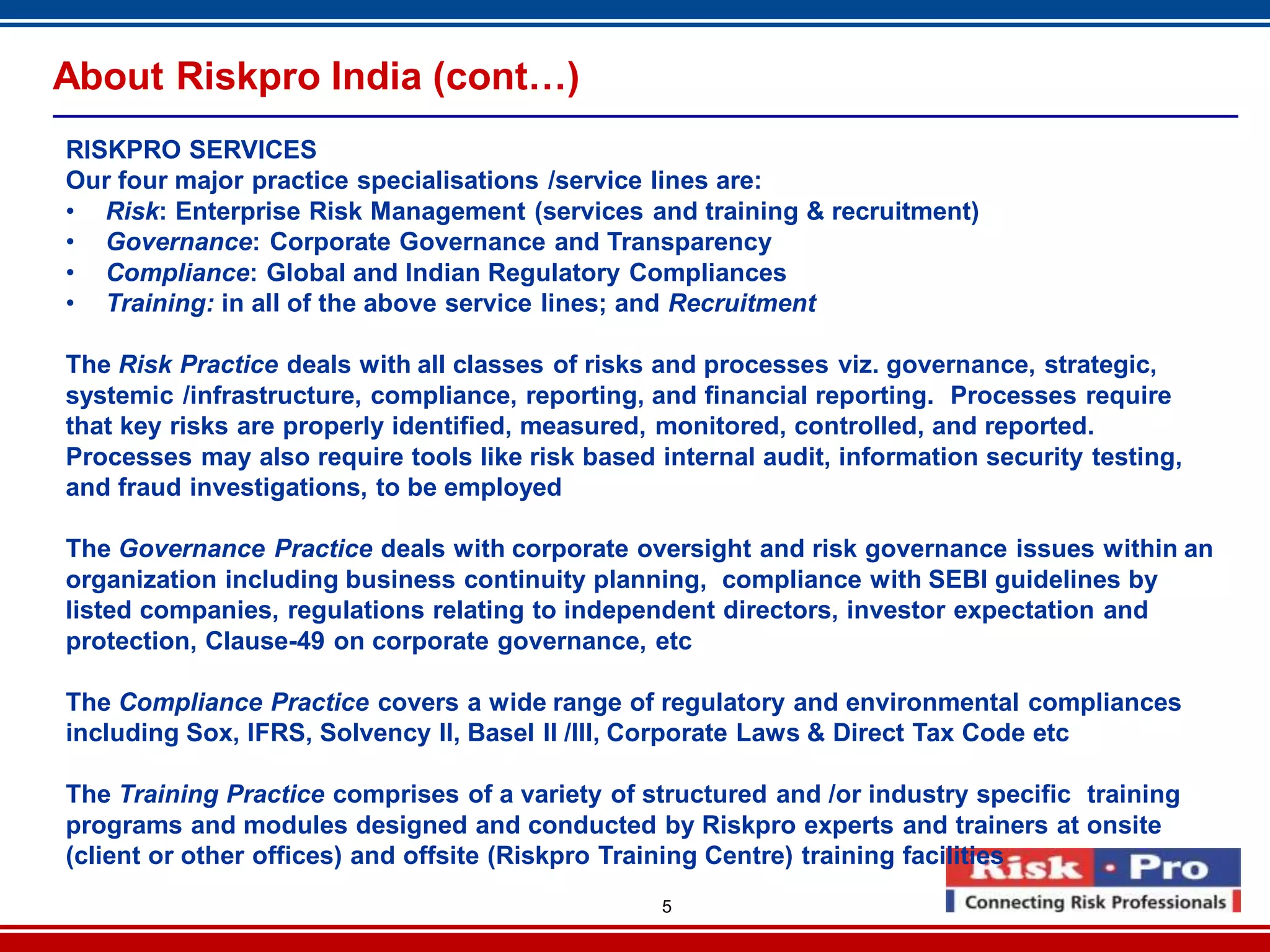5
About Riskpro India (cont…)
RISKPRO SERVICES
Our four major practice specialisations /service lines are:
• Risk: Enterprise Risk Management (services and training & recruitment)
• Governance: Corporate Governance and Transparency
• Compliance: Global and Indian Regulatory Compliances
• Training: in all of the above service lines; and Recruitment
The Risk Practice deals with all classes of risks and processes viz. governance, strategic,
systemic /infrastructure, compliance, reporting, and financial reporting. Processes require
that key risks are properly identified, measured, monitored, controlled, and reported.
Processes may also require tools like risk based internal audit, information security testing,
and fraud investigations, to be employed
The Governance Practice deals with corporate oversight and risk governance issues within an
organization including business continuity planning, compliance with SEBI guidelines by
listed companies, regulations relating to independent directors, investor expectation and
protection, Clause-49 on corporate governance, etc
The Compliance Practice covers a wide range of regulatory and environmental compliances
including Sox, IFRS, Solvency II, Basel II /III, Corporate Laws & Direct Tax Code etc
The Training Practice comprises of a variety of structured and /or industry specific training
programs and modules designed and conducted by Riskpro experts and trainers at onsite
(client or other offices) and offsite (Riskpro Training Centre) training facilities
 