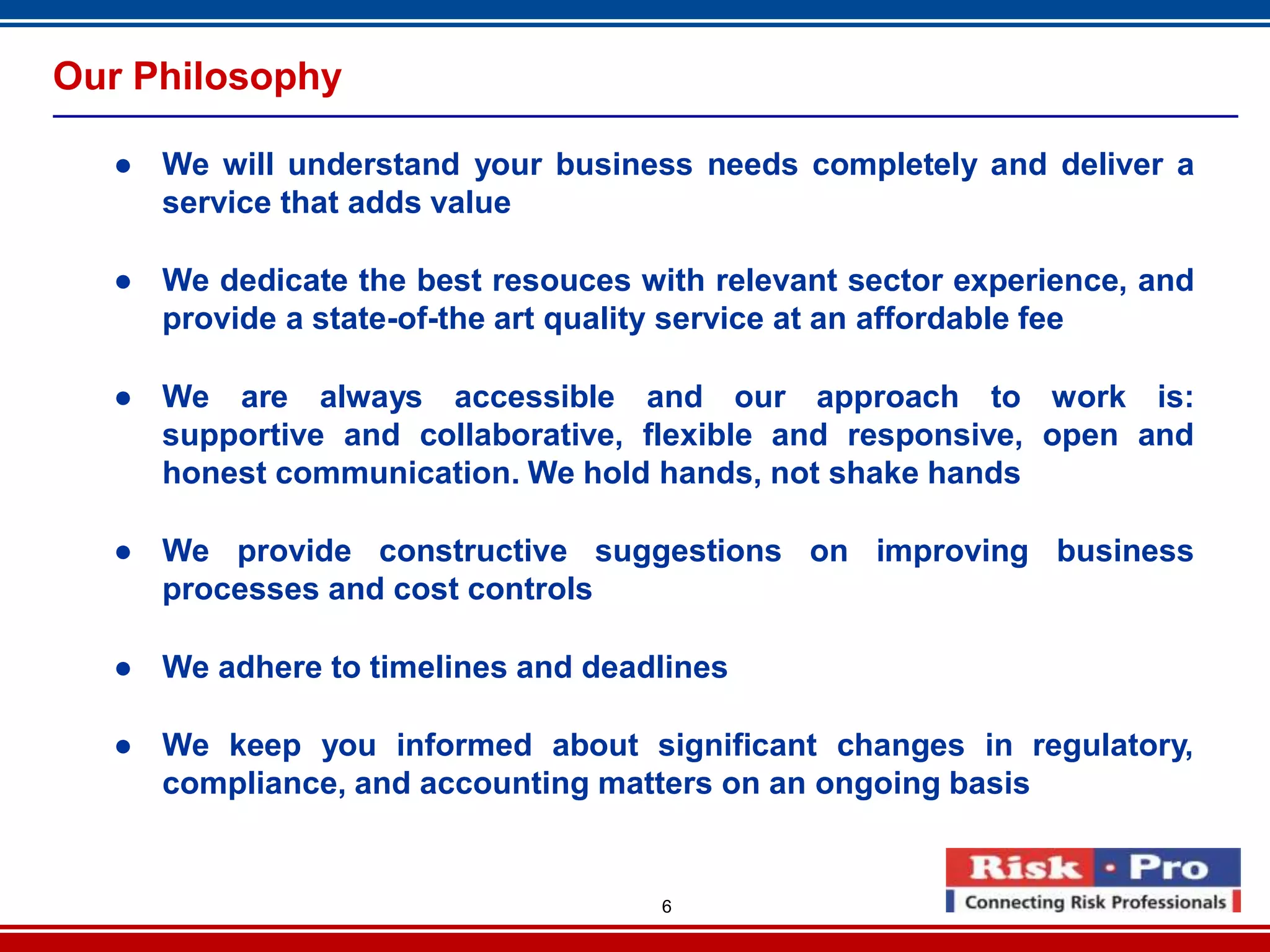 6
Our Philosophy
● We will understand your business needs completely and deliver a
service that adds value
● We dedicate the best resouces with relevant sector experience, and
provide a state-of-the art quality service at an affordable fee
● We are always accessible and our approach to work is:
supportive and collaborative, flexible and responsive, open and
honest communication. We hold hands, not shake hands
● We provide constructive suggestions on improving business
processes and cost controls
● We adhere to timelines and deadlines
● We keep you informed about significant changes in regulatory,
compliance, and accounting matters on an ongoing basis
 