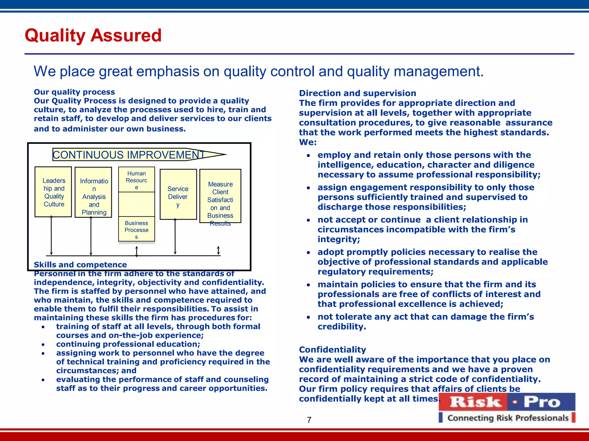 7
Quality Assured
We place great emphasis on quality control and quality management.
Our quality process
Our Quality Process is designed to provide a quality
culture, to analyze the processes used to hire, train and
retain staff, to develop and deliver services to our clients
and to administer our own business.
Skills and competence
Personnel in the firm adhere to the standards of
independence, integrity, objectivity and confidentiality.
The firm is staffed by personnel who have attained, and
who maintain, the skills and competence required to
enable them to fulfil their responsibilities. To assist in
maintaining these skills the firm has procedures for:
 training of staff at all levels, through both formal
courses and on-the-job experience;
 continuing professional education;
 assigning work to personnel who have the degree
of technical training and proficiency required in the
circumstances; and
 evaluating the performance of staff and counseling
staff as to their progress and career opportunities.
`
CONTINUOUS IMPROVEMENT
Leaders
hip and
Quality
Culture
Informatio
n
Analysis
and
Planning
Human
Resourc
e
Processe
sExternal
Service
Processe
s
Business
Processe
s
Service
Deliver
y
Measure
Client
Satisfacti
on and
Business
Results
Direction and supervision
The firm provides for appropriate direction and
supervision at all levels, together with appropriate
consultation procedures, to give reasonable assurance
that the work performed meets the highest standards.
We:
 employ and retain only those persons with the
intelligence, education, character and diligence
necessary to assume professional responsibility;
 assign engagement responsibility to only those
persons sufficiently trained and supervised to
discharge those responsibilities;
 not accept or continue a client relationship in
circumstances incompatible with the firm’s
integrity;
 adopt promptly policies necessary to realise the
objective of professional standards and applicable
regulatory requirements;
 maintain policies to ensure that the firm and its
professionals are free of conflicts of interest and
that professional excellence is achieved;
 not tolerate any act that can damage the firm’s
credibility.
Confidentiality
We are well aware of the importance that you place on
confidentiality requirements and we have a proven
record of maintaining a strict code of confidentiality.
Our firm policy requires that affairs of clients be
confidentially kept at all times.
 