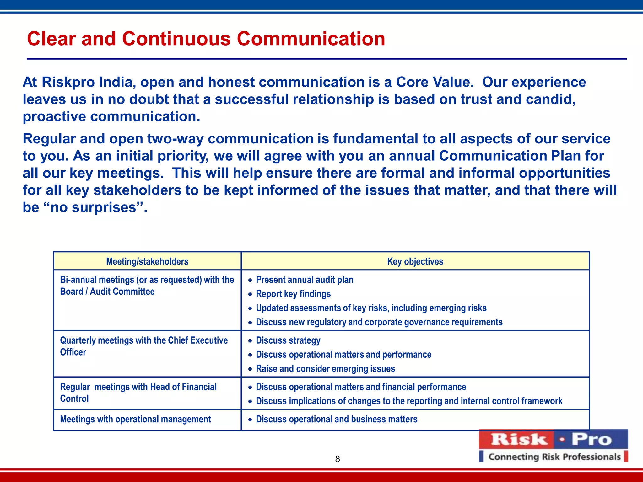 8
Clear and Continuous Communication
At Riskpro India, open and honest communication is a Core Value. Our experience
leaves us in no doubt that a successful relationship is based on trust and candid,
proactive communication.
Regular and open two-way communication is fundamental to all aspects of our service
to you. As an initial priority, we will agree with you an annual Communication Plan for
all our key meetings. This will help ensure there are formal and informal opportunities
for all key stakeholders to be kept informed of the issues that matter, and that there will
be “no surprises”.
Key objectivesMeeting/stakeholders
 Present annual audit plan
 Report key findings
 Updated assessments of key risks, including emerging risks
 Discuss new regulatory and corporate governance requirements
Bi-annual meetings (or as requested) with the
Board / Audit Committee
 Discuss strategy
 Discuss operational matters and performance
 Raise and consider emerging issues
Quarterly meetings with the Chief Executive
Officer
 Discuss operational matters and financial performance
 Discuss implications of changes to the reporting and internal control framework
Regular meetings with Head of Financial
Control
 Discuss operational and business mattersMeetings with operational management
 