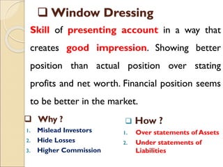  Window Dressing
Skill of presenting account in a way that
creates good impression. Showing better
position than actual position over stating
profits and net worth. Financial position seems
to be better in the market.
 Why ?
1. Mislead Investors
2. Hide Losses
3. Higher Commission
 How ?
1. Over statements of Assets
2. Under statements of
Liabilities
 