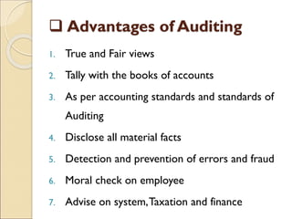  Advantages of Auditing
1. True and Fair views
2. Tally with the books of accounts
3. As per accounting standards and standards of
Auditing
4. Disclose all material facts
5. Detection and prevention of errors and fraud
6. Moral check on employee
7. Advise on system,Taxation and finance
 