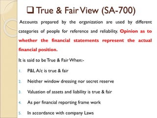  True & FairView (SA-700)
Accounts prepared by the organization are used by different
categories of people for reference and reliability. Opinion as to
whether the financial statements represent the actual
financial position.
It is said to be True & Fair When:-
1. P&L A/c is true & fair
2. Neither window dressing nor secret reserve
3. Valuation of assets and liability is true & fair
4. As per financial reporting frame work
5. In accordance with company Laws
 