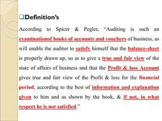 Definition’s
According to Spicer & Pegler, “Auditing is such an
examinationof books of accounts and vouchers of business, as
will enable the auditor to satisfy himself that the balance-sheet
is properly drawn up, so as to give a true and fair view of the
state of affairs of business and that the Profit & loss Account
gives true and fair view of the Profit & loss for the financial
period, according to the best of information and explanation
given to him and as shown by the book, & if not, in what
respect he is not satisfied.”
 