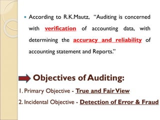  According to R.K.Mautz, “Auditing is concerned
with verification of accounting data, with
determining the accuracy and reliability of
accounting statement and Reports.”
Objectives of Auditing:
1. Primary Objective - True and FairView
2. Incidental Objective - Detection of Error & Fraud
 
