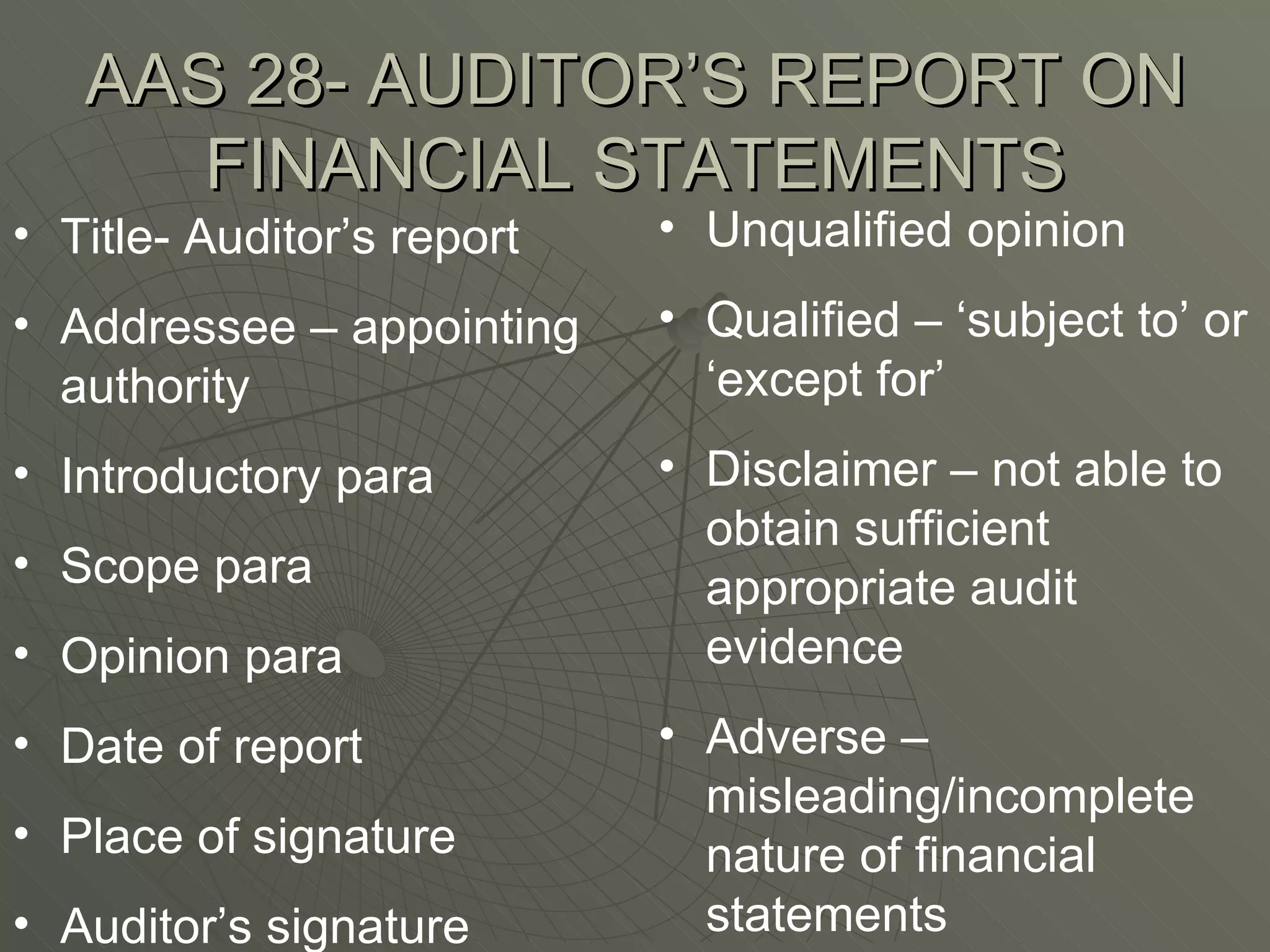 AAS 28- AUDITOR’S REPORT ON FINANCIAL STATEMENTS Title- Auditor’s report Addressee – appointing authority Introductory para Scope para Opinion para Date of report Place of signature Auditor’s signature Unqualified opinion Qualified – ‘subject to’ or ‘except for’ Disclaimer – not able to obtain sufficient appropriate audit evidence Adverse – misleading/incomplete nature of financial statements 