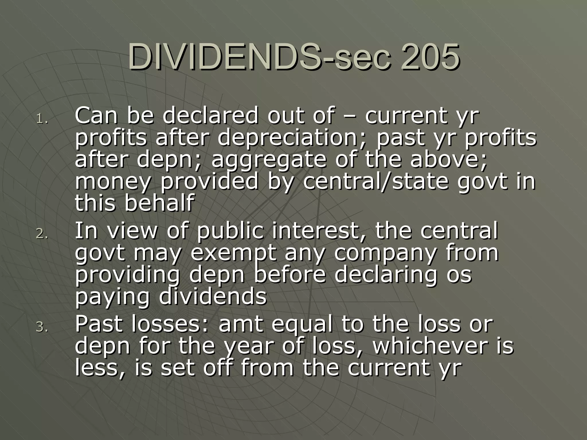 DIVIDENDS-sec 205 Can be declared out of – current yr profits after depreciation; past yr profits after depn; aggregate of the above; money provided by central/state govt in this behalf In view of public interest, the central govt may exempt any company from providing depn before declaring os paying dividends Past losses: amt equal to the loss or depn for the year of loss, whichever is less, is set off from the current yr 