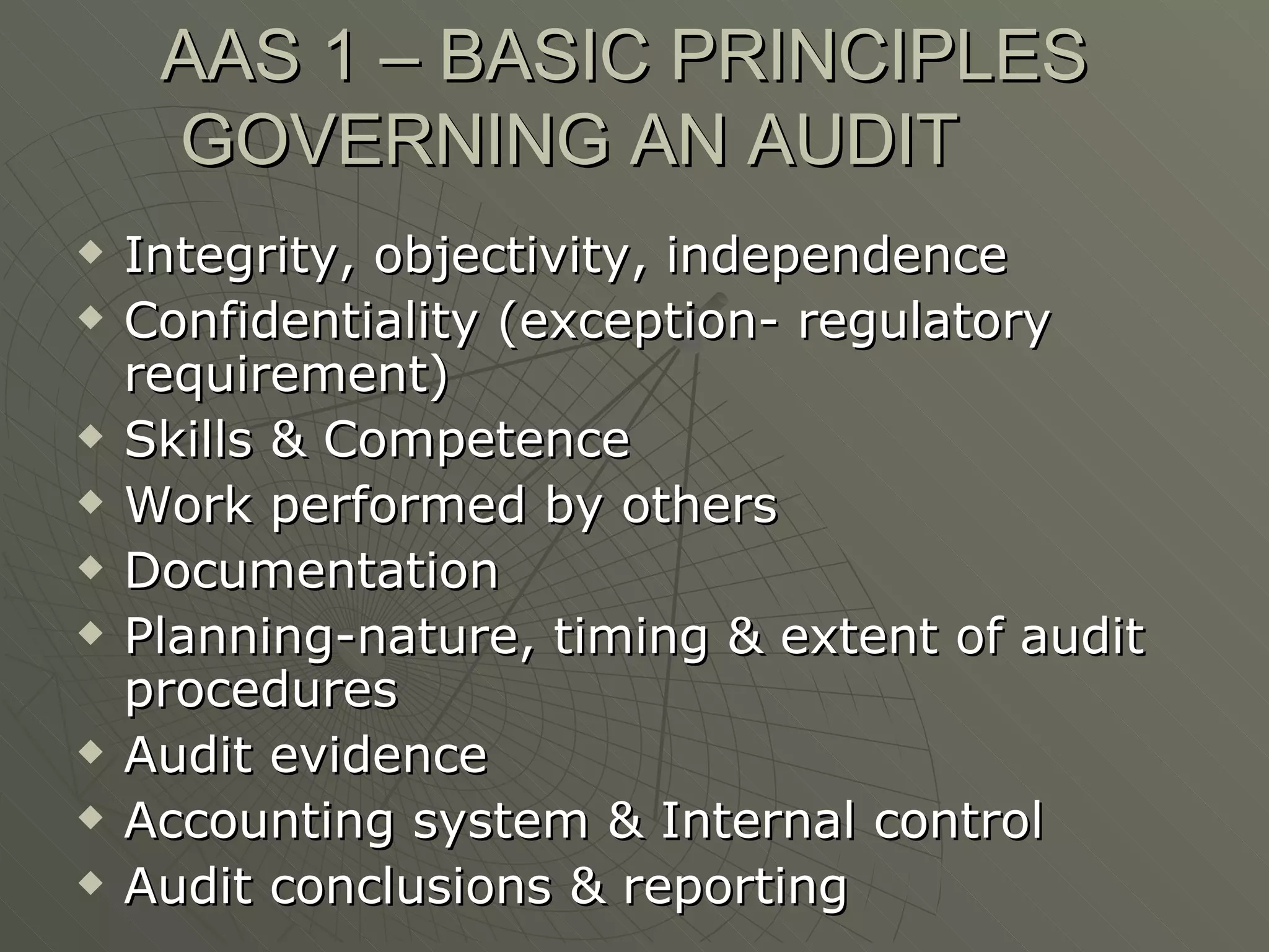 AAS 1 – BASIC PRINCIPLES GOVERNING AN AUDIT Integrity, objectivity, independence Confidentiality (exception- regulatory requirement) Skills & Competence Work performed by others Documentation Planning-nature, timing & extent of audit procedures Audit evidence Accounting system & Internal control Audit conclusions & reporting 