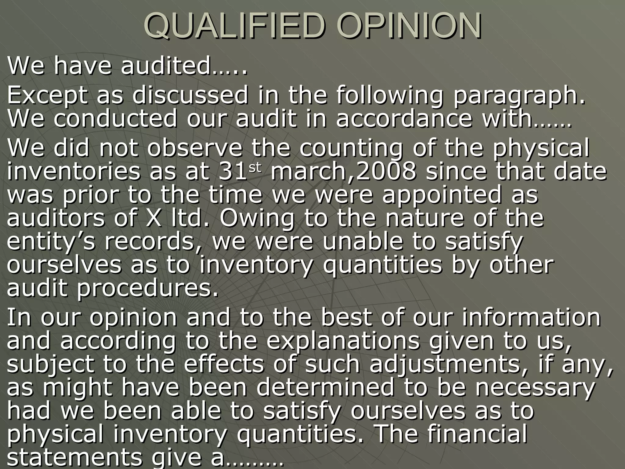 QUALIFIED OPINION We have audited…..  Except as discussed in the following paragraph. We conducted our audit in accordance with…… We did not observe the counting of the physical inventories as at 31 st  march,2008 since that date was prior to the time we were appointed as auditors of X ltd. Owing to the nature of the entity’s records, we were unable to satisfy ourselves as to inventory quantities by other audit procedures. In our opinion and to the best of our information and according to the explanations given to us, subject to the effects of such adjustments, if any, as might have been determined to be necessary had we been able to satisfy ourselves as to physical inventory quantities. The financial statements give a………  