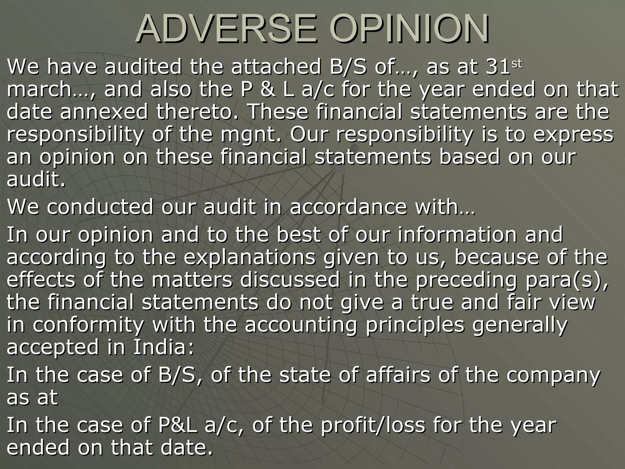 ADVERSE OPINION We have audited the attached B/S of…, as at 31 st  march…, and also the P & L a/c for the year ended on that date annexed thereto. These financial statements are the responsibility of the mgnt. Our responsibility is to express an opinion on these financial statements based on our audit. We conducted our audit in accordance with… In our opinion and to the best of our information and according to the explanations given to us, because of the effects of the matters discussed in the preceding para(s), the financial statements do not give a true and fair view in conformity with the accounting principles generally accepted in India: In the case of B/S, of the state of affairs of the company as at In the case of P&L a/c, of the profit/loss for the year ended on that date. 