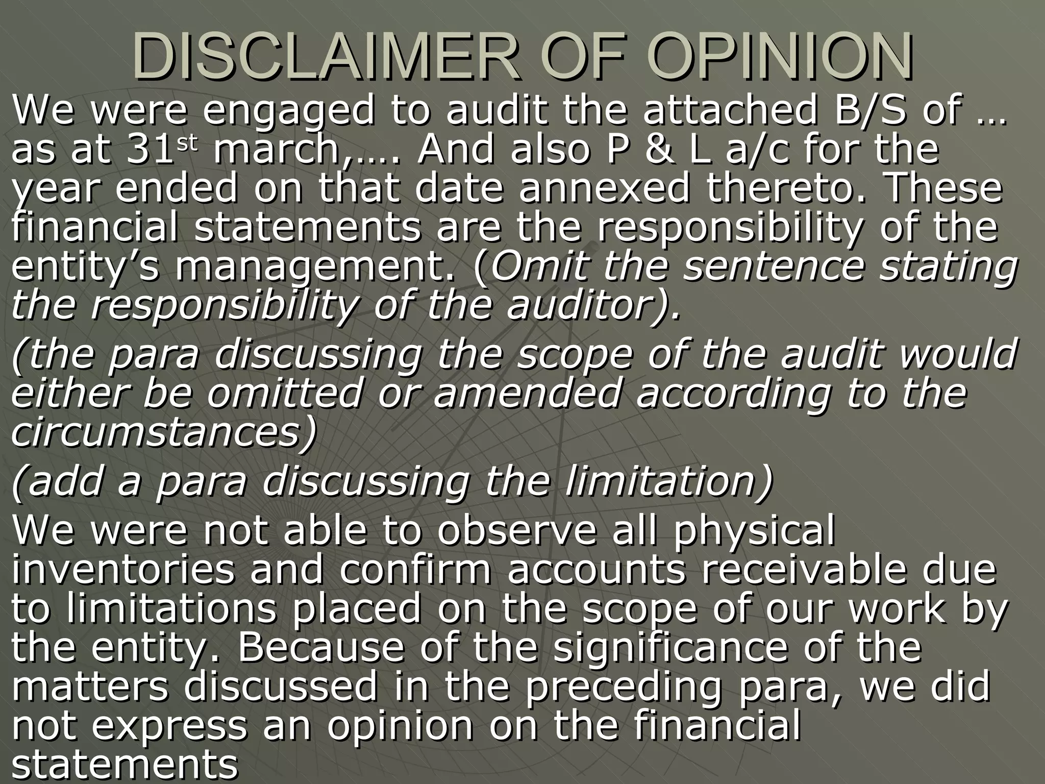 DISCLAIMER OF OPINION We were engaged to audit the attached B/S of … as at 31 st  march,…. And also P & L a/c for the year ended on that date annexed thereto. These financial statements are the responsibility of the entity’s management. ( Omit the sentence stating the responsibility of the auditor). (the para discussing the scope of the audit would either be omitted or amended according to the circumstances) (add a para discussing the limitation) We were not able to observe all physical inventories and confirm accounts receivable due to limitations placed on the scope of our work by the entity. Because of the significance of the matters discussed in the preceding para, we did not express an opinion on the financial statements 