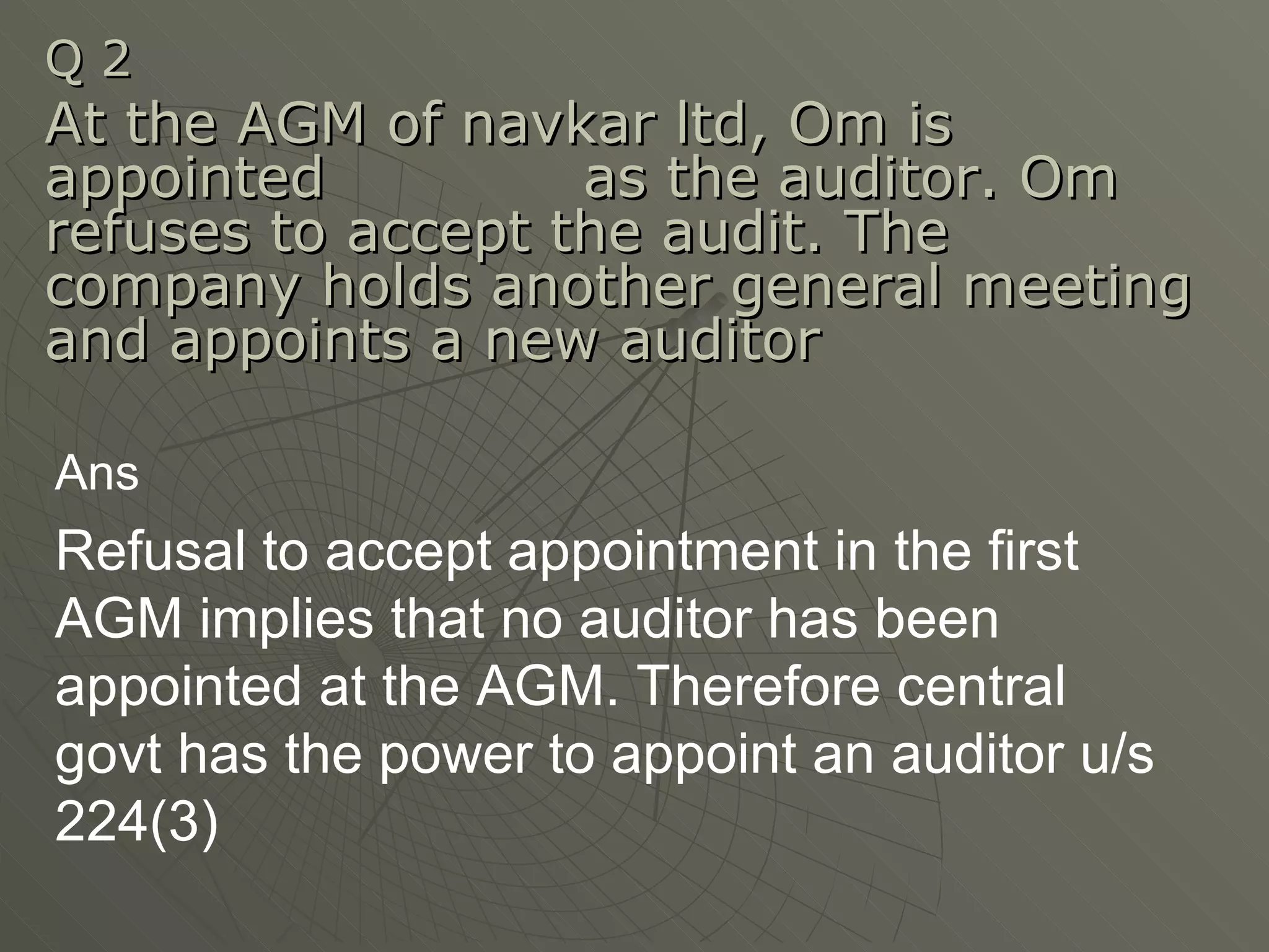 Q 2  At the AGM of navkar ltd, Om is appointed  as the auditor. Om refuses to accept the audit. The company holds another general meeting and appoints a new auditor Ans Refusal to accept appointment in the first AGM implies that no auditor has been appointed at the AGM. Therefore central govt has the power to appoint an auditor u/s 224(3)  