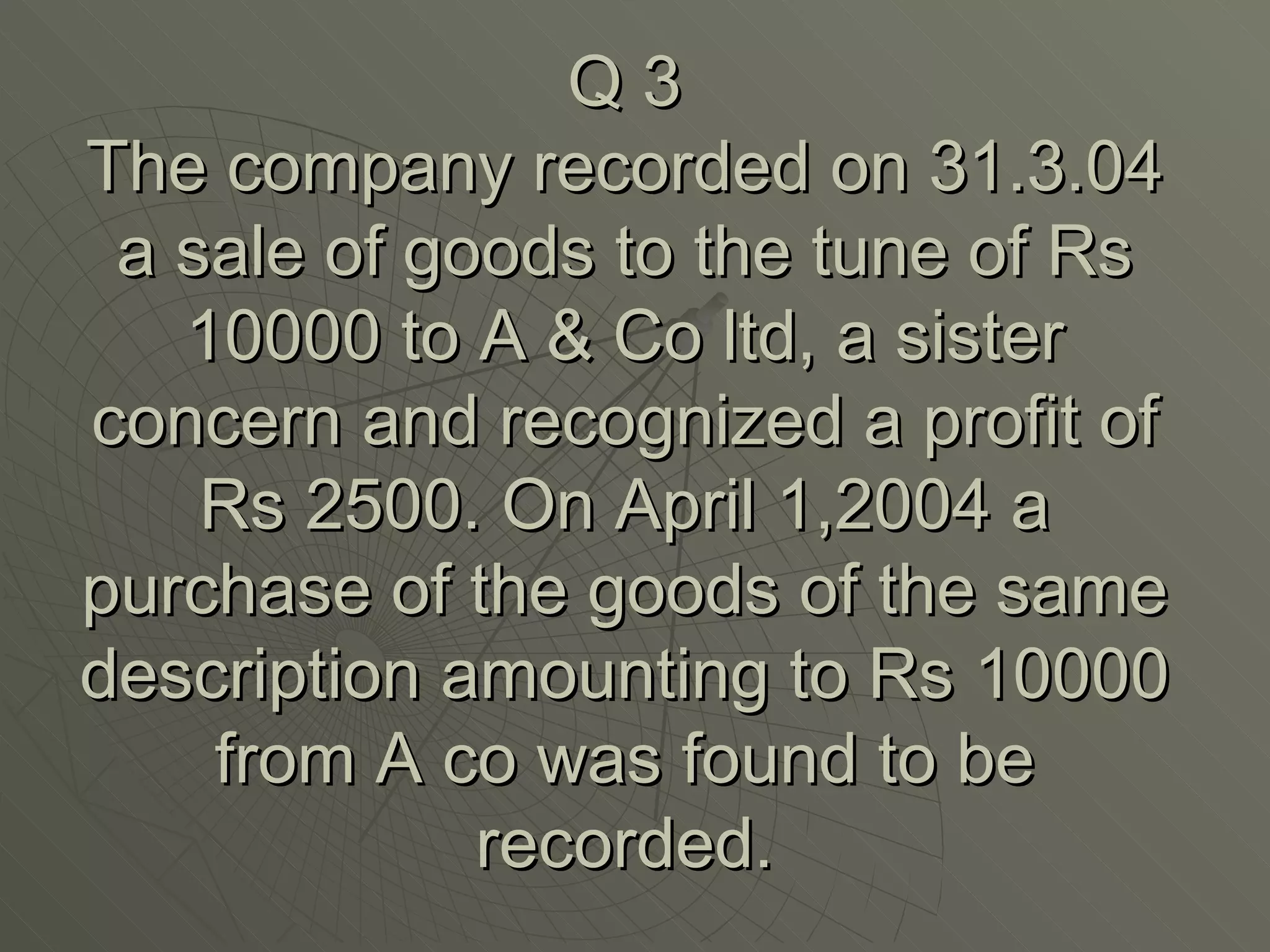 Q 3 The company recorded on 31.3.04 a sale of goods to the tune of Rs 10000 to A & Co ltd, a sister concern and recognized a profit of Rs 2500. On April 1,2004 a purchase of the goods of the same description amounting to Rs 10000 from A co was found to be recorded. 