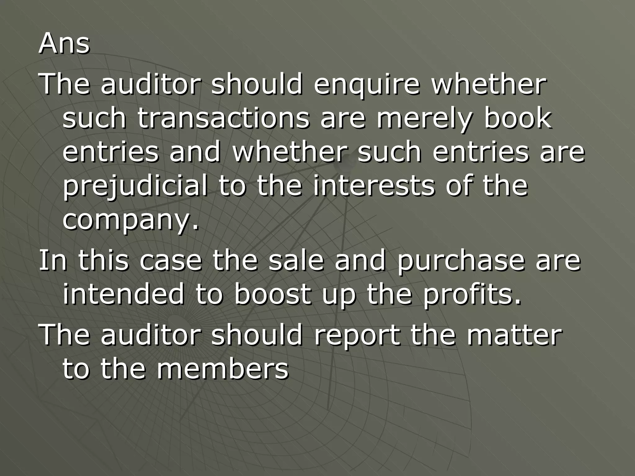 Ans The auditor should enquire whether such transactions are merely book entries and whether such entries are prejudicial to the interests of the company. In this case the sale and purchase are intended to boost up the profits. The auditor should report the matter to the members 