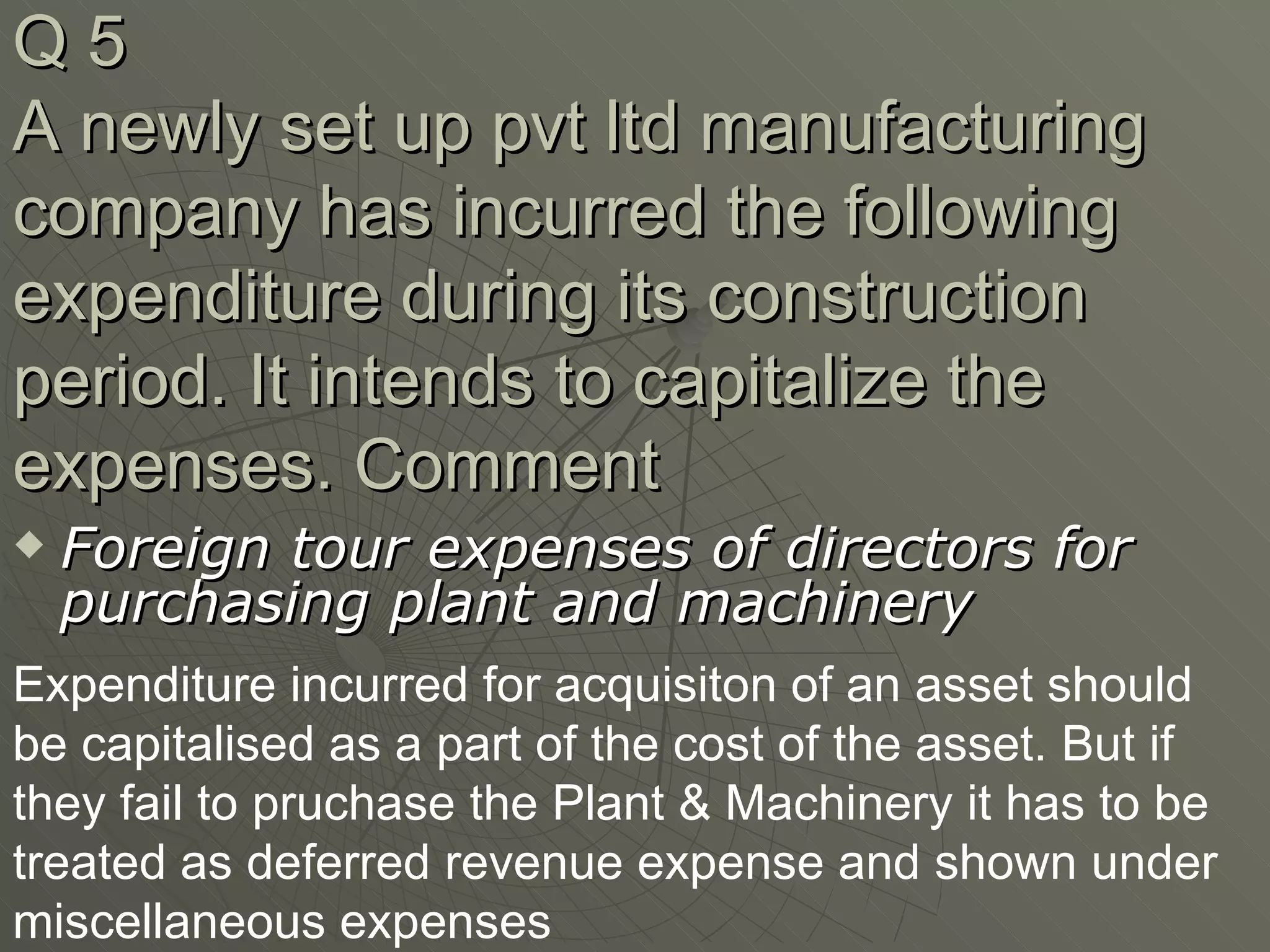 Q 5 A newly set up pvt ltd manufacturing company has incurred the following expenditure during its construction period. It intends to capitalize the expenses. Comment Foreign tour expenses of directors for purchasing plant and machinery Expenditure incurred for acquisiton of an asset should be capitalised as a part of the cost of the asset. But if they fail to pruchase the Plant & Machinery it has to be treated as deferred revenue expense and shown under miscellaneous expenses 