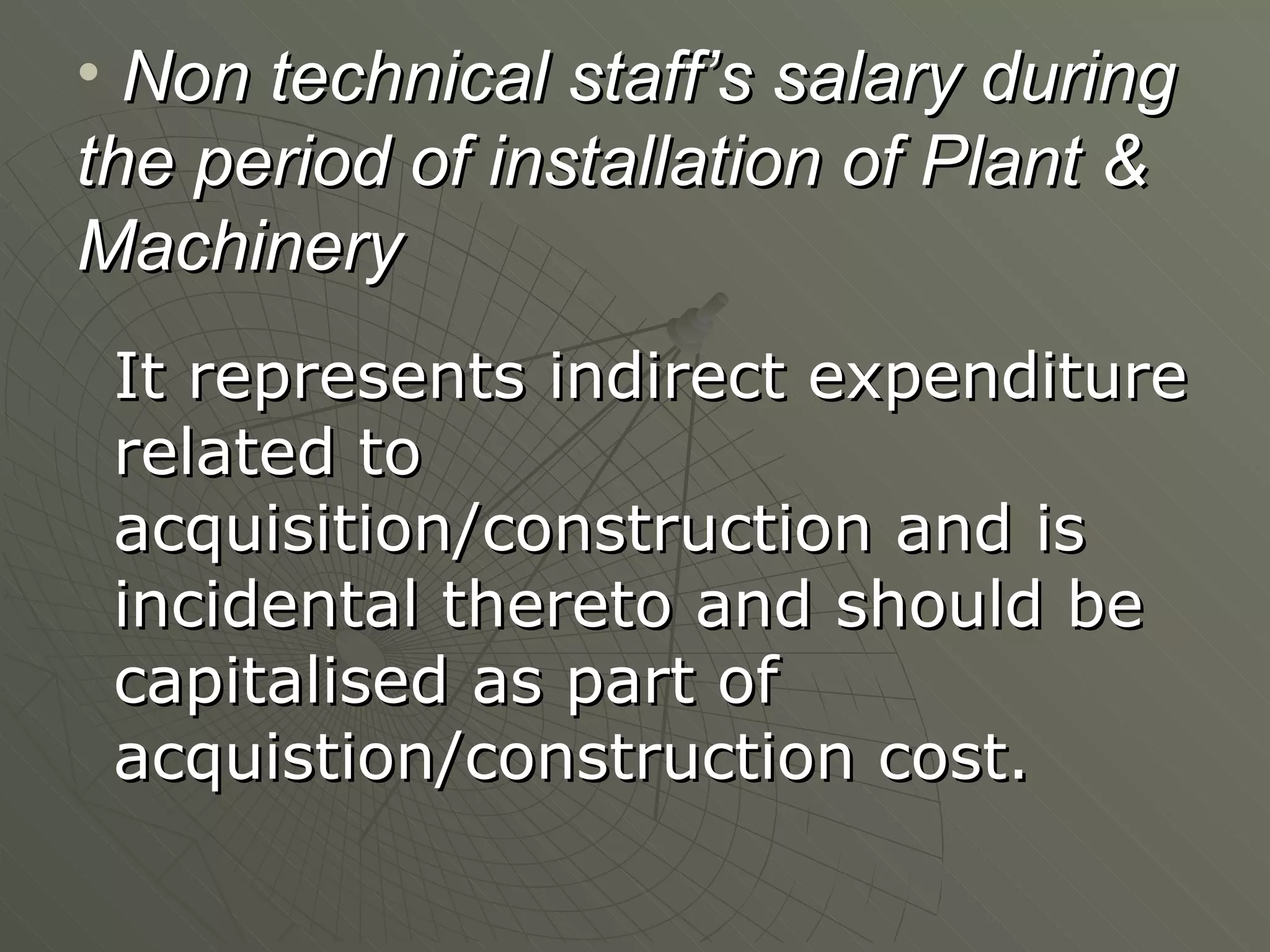 Non technical staff’s salary during the period of installation of Plant & Machinery It represents indirect expenditure related to acquisition/construction and is incidental thereto and should be capitalised as part of acquistion/construction cost. 