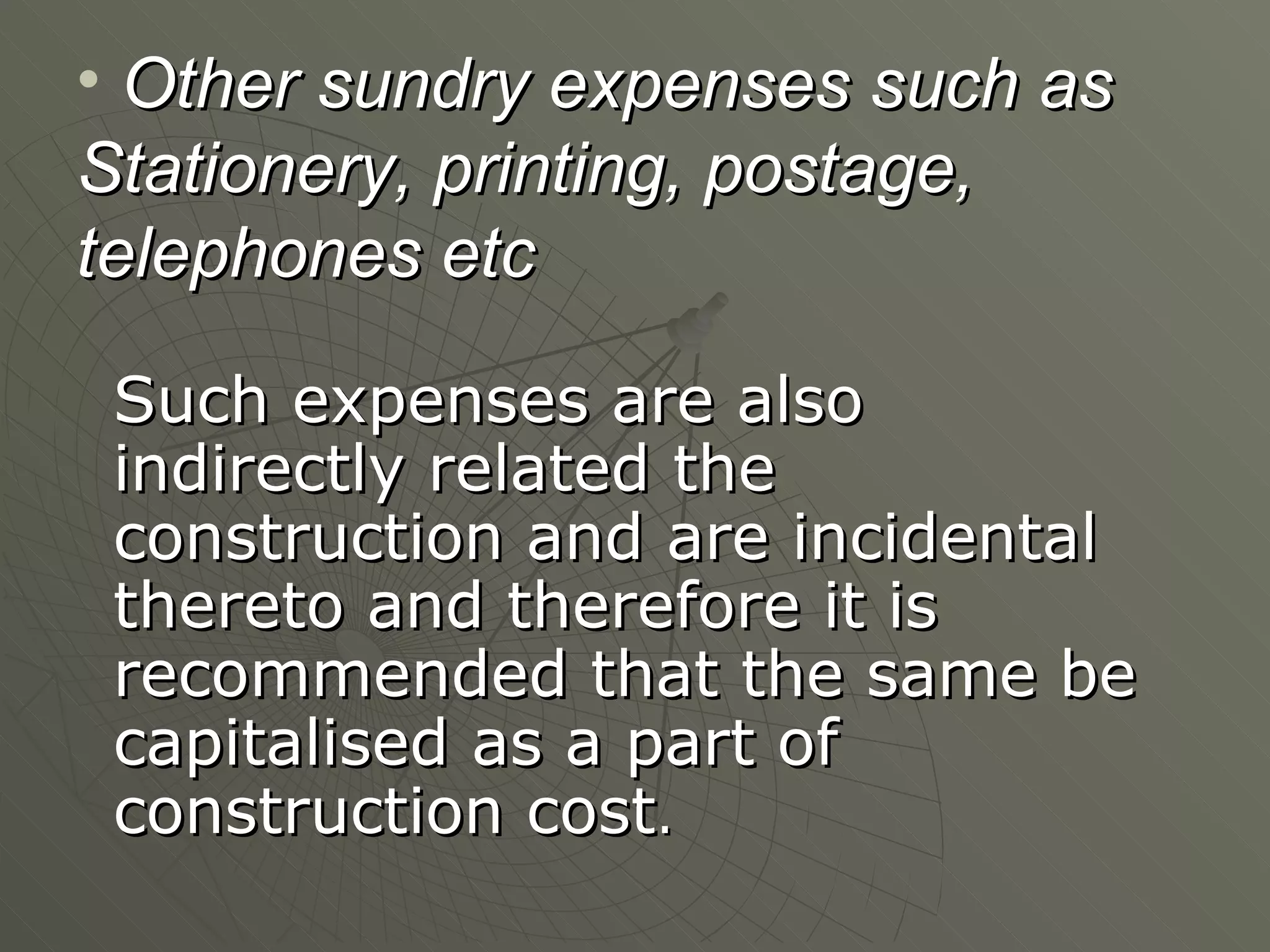 Other sundry expenses such as Stationery, printing, postage, telephones etc Such expenses are also indirectly related the construction and are incidental thereto and therefore it is recommended that the same be capitalised as a part of construction cost . 
