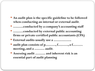  An audit plan is the specific guideline to be followed
when conducting an internal or external audit.
 ………conducted by a company’s accounting staff
 ………conducted by external public accounting
firms or private certified public accountants (CPA)
 External audits usually use a …………….
 audit plan consists of p………, f………, a f………
meeting, and a ……… audit.
 Assessing audit ……… and inherent risk is an
essential part of audit planning
 