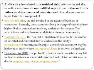  Audit risk (also referred to as residual risk) refers to the risk that
an auditor may issue an unqualified report due to the auditor's
failure to detect material misstatement either due to error or
fraud.This risk is composed of:
 Inherent risk (IR), the risk involved in the nature of business or
transaction. Example, transactions involving exchange of cash may have
higher IR than transactions involving settlement by cheques.The
term inherent risk may have other definitions in other contexts.[1]
;
 Control risk (CR), the risk that a misstatement may not be prevented
or detected and corrected due to weakness in the entity's
internal control mechanism. Example, control risk assessment may be
higher in an entity where separation of duties is not well defined; and
 Detection risk (DR), the probability that the audit procedures may fail
to detect existence of a material error or fraud. Detection risk may be
due to sampling error or non-sampling error.[2]
 