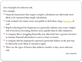 Give Examples for inherent risk.
For example,
 Financial transactions that require complex calculations are inherently more
likely to be misstated than simple calculations.
 Cash on hand is by nature more susceptible to theft than a large inventory of
coal.
 Rapid technological developments in a particular industry may create a higher
risk of inventory becoming obsolete more quickly than in other industries.
 A company that is struggling financially may inherently have a greater incentive
to misstate financial information to meet certain covenants.
 A company that has improperly reported a particular balance in the past may
be inherently more likely to misstate it again.
 These are the types of factors that auditors consider as they assess inherent
risk.
(Investopedia)
 