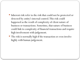  Inherent risk refer to the risk that could not be protected or
detected by entity’s internal control.This risk could
happened as the result of complexity of client nature of
business or transactions. Sometime, that nature of business
could link to complexity of financial transactions and require
high involvement with judgement.
 The risk is normally high if the transaction or even involve
highly with human judgement.
 