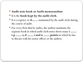  Audit note book or Audit memorandum
 It is the book kept by the audit clerk.
 It is a register or d…… maintained by the audit clerk during
the course of audit.
 For every firm that he audits, the auditor maintains the
separate book in which audit clerk notes down many i ……
t p …… s, d …… s and n …… points in which he has
to discuss with his senior officer or the auditor.
 
