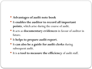  Advantages of audit note book
 It enables the auditor to record all important
points, which arise during the course of audit.
 It acts as documentary evidences in favour of auditor in
future.
 It helps to prepare audit report.
 It can also be a guide for audit clerks during
subsequent audit.
 It is a tool to measure the efficiency of audit staff.
 