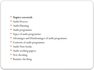  Topics covered:
 Audit Process
 Audit Planning
 Audit programme
 Types of audit programme
 Advantages and Disadvantages of audit programme
 Contents of audit programme
 Audit Note books
 Audit working papers
 Test checking
 Routine checking
 