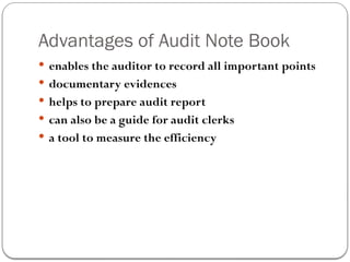 Advantages of Audit Note Book
 enables the auditor to record all important points
 documentary evidences
 helps to prepare audit report
 can also be a guide for audit clerks
 a tool to measure the efficiency
 