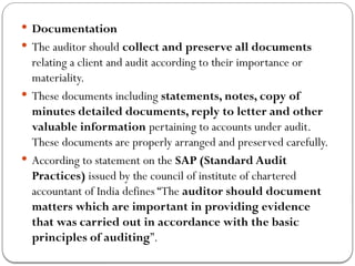  Documentation
 The auditor should collect and preserve all documents
relating a client and audit according to their importance or
materiality.
 These documents including statements, notes, copy of
minutes detailed documents, reply to letter and other
valuable information pertaining to accounts under audit.
These documents are properly arranged and preserved carefully.
 According to statement on the SAP (Standard Audit
Practices) issued by the council of institute of chartered
accountant of India defines “The auditor should document
matters which are important in providing evidence
that was carried out in accordance with the basic
principles of auditing”.
 