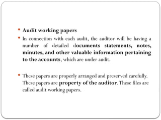  Audit working papers
 In connection with each audit, the auditor will be having a
number of detailed documents statements, notes,
minutes, and other valuable information pertaining
to the accounts, which are under audit.
 These papers are properly arranged and preserved carefully.
These papers are property of the auditor.These files are
called audit working papers.
 