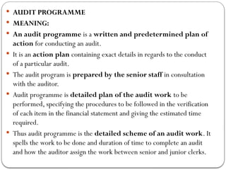  AUDIT PROGRAMME
 MEANING:
 An audit programme is a written and predetermined plan of
action for conducting an audit.
 It is an action plan containing exact details in regards to the conduct
of a particular audit.
 The audit program is prepared by the senior staff in consultation
with the auditor.
 Audit programme is detailed plan of the audit work to be
performed, specifying the procedures to be followed in the verification
of each item in the financial statement and giving the estimated time
required.
 Thus audit programme is the detailed scheme of an audit work. It
spells the work to be done and duration of time to complete an audit
and how the auditor assign the work between senior and junior clerks.
 