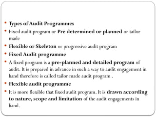  Types of Audit Programmes
 Fixed audit program or Pre determined or planned or tailor
made
 Flexible or Skeleton or progressive audit program
 Fixed Audit programme
 A fixed program is a pre-planned and detailed program of
audit. It is prepared in advance in such a way to audit engagement in
hand therefore is called tailor made audit program .
 Flexible audit programme
 It is more flexible that fixed audit program. It is drawn according
to nature, scope and limitation of the audit engagements in
hand.
 